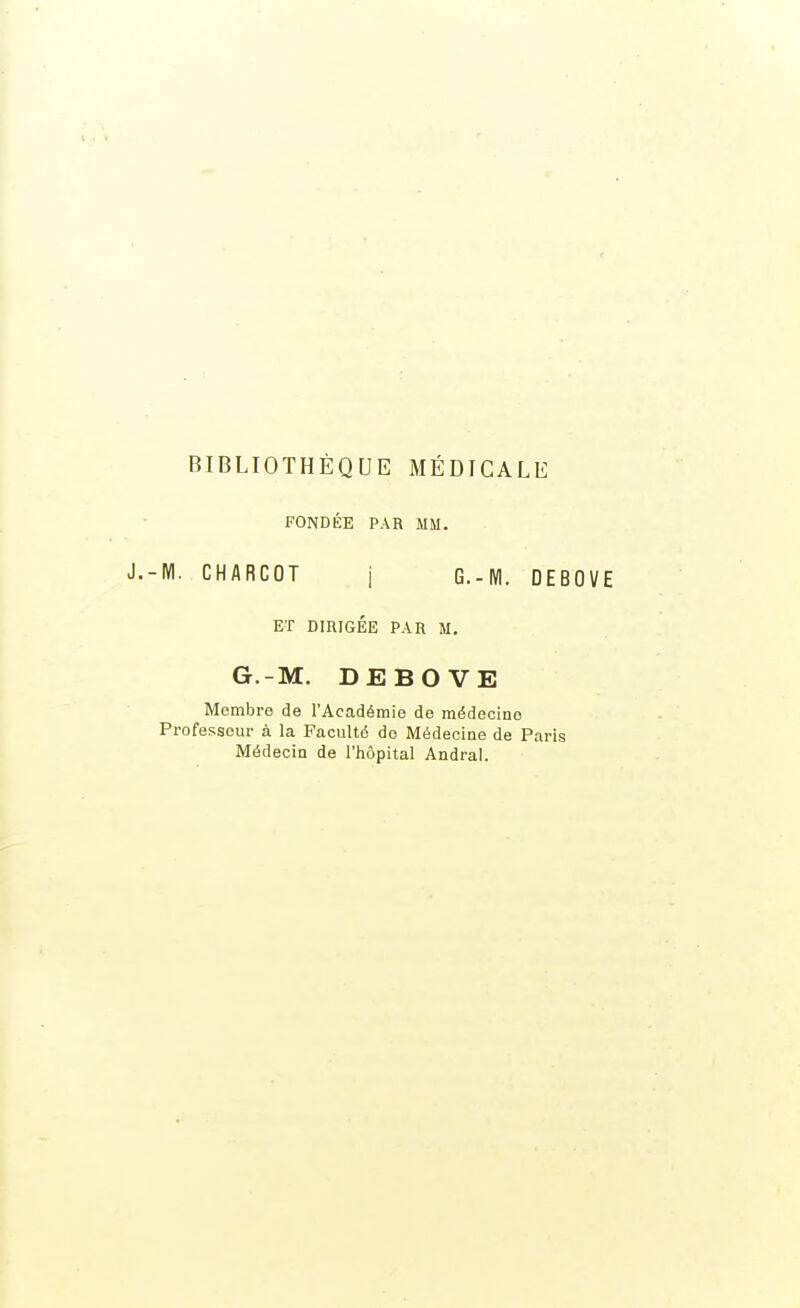 BIBLIOTHÈQUE MÉDICALE FONDÉE PAR MM. -M. CHARCOT j G.-M. DEBOVE ET DIRIGÉE PAR M. G.-M. DEBOVE Membre de l'Académie de médecine Professeur à la Faculté do Médecine de Paris Médecin de l'hôpital Andral.