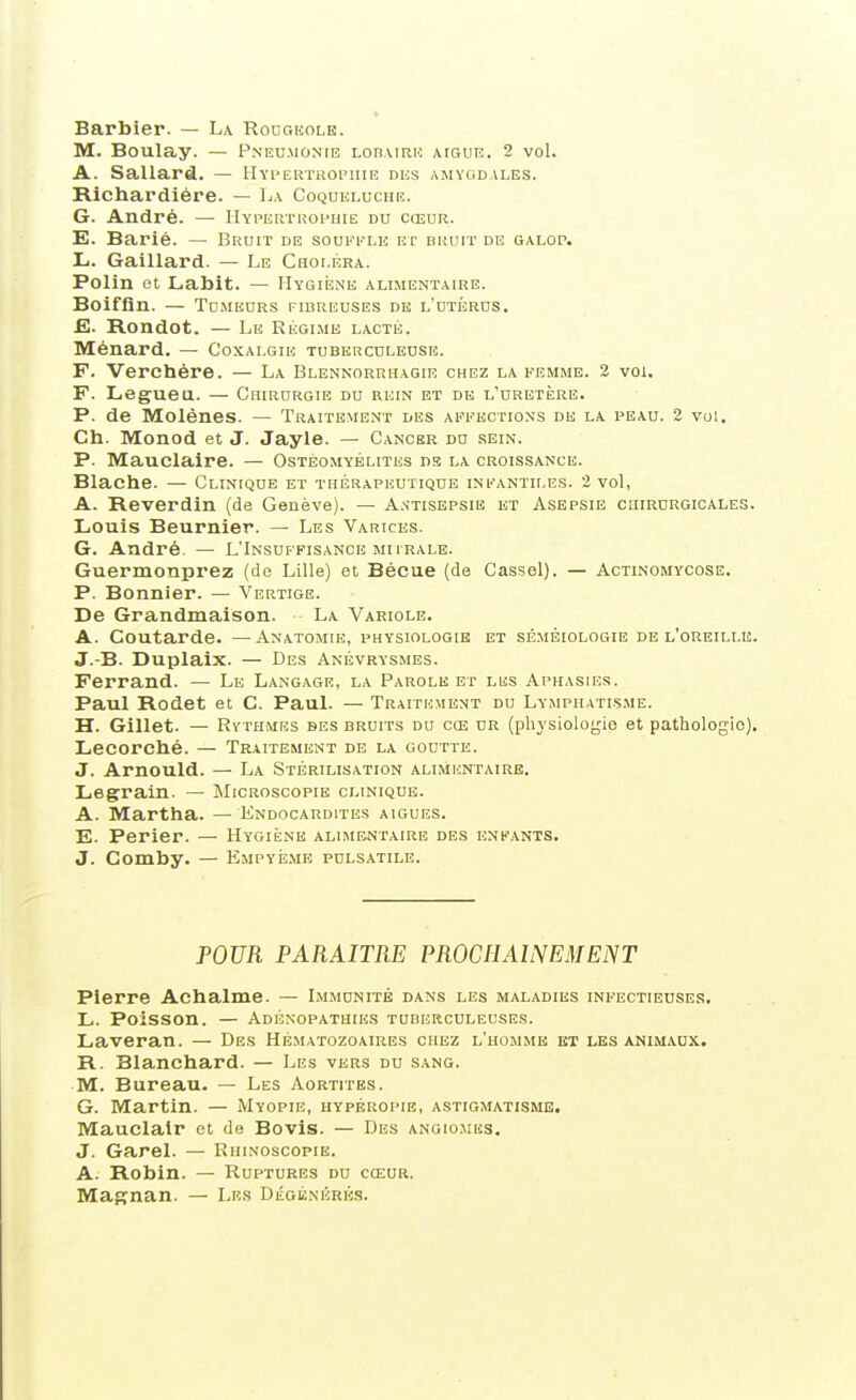 Barbier. — La Rodgkolb. M. Boulay. — Pneumonie loiimrh aiguë. 2 vol. A. Sallard. — Hyi-ertropiiie niis amygdales. Richardière. — La Coqueluche. G. André. — IIypertkophie du cœur. E. Barié. — Bruit de soufi'^le et bruit de galop. Li. Gaillard. — Le Choléra. Polin et Labit. — Hygienk alimentaire. Boifûn. — Tu.MEURS fibreuses de l'utérds. E. Rondot. — Lu Régime lacté. Ménard, — Coxalgie tubkrculeusk. F. Verchére. — La Blennorrhagie chez la femme. 2 vol. F. Legueu. — Chirurgie du rein et de l'uretère. P. de Molénes. — Traitement des affections de la peau. 2 vol. Ch. Monod et J. Jayle. — Cancer du sein. P. Mauclaire. — Ostéomyélites ns la croissance. Blache. — Clinique et thérapeutique infantiles. 2 vol, A. Reverdin (de Genève). — A.vtisbpsie kt Asepsie chircrgicales. Louis Beurnier. — Les Varices. G. André. — L'Insuffisance murale. Guermonprez (de Lille) et Bécue (de Cassai). — Actinomycose. P. Bonnier. — Vertige. De Grandmaison. La Variole. A. Coutarde. —Anatomie, physiologie et sé.méiologie de l'oreille. J.-B. Duplaix. — Des Anévrysmes. Ferrand. — Le Langage, la Parole et les Aphasies. Paul Rodet et C. Paul. — Traitement du Lymphatis.me. H. Gillet. — Rythmes bes bruits du cœ ur (physiologie et pathologie). Lecorché. — Traitement de la goutte. J. Arnould. — La Stérilisation alimentaire. Legrain. — Microscopie clinique. A. Martha. — Endocardites aiguës. E. Perier. — Hygiène alimentaire des enfants. J. Comby. — Empyé.mk pulsatile. POUR PARAITRE PROCHAINEMENT Pierre Achalme. — Immunité dans les maladies infectieuses, L. Poisson. — Adénopathies tuberculeuses. Laveran. — Des Hé.matozoaires chez l'homme et les anim.vdx. R. Blanchard. — Les vers du sang. M. Bureau. — Les Aortites. G. Martin. — Myopie, hypéropie, astigmatisme. Mauclalr et de Bovis. — Des angiomes. J. Garel. — Rhinoscopie. A. Robin. — Ruptures du cœur, Magnan. — Les Dégénérés.