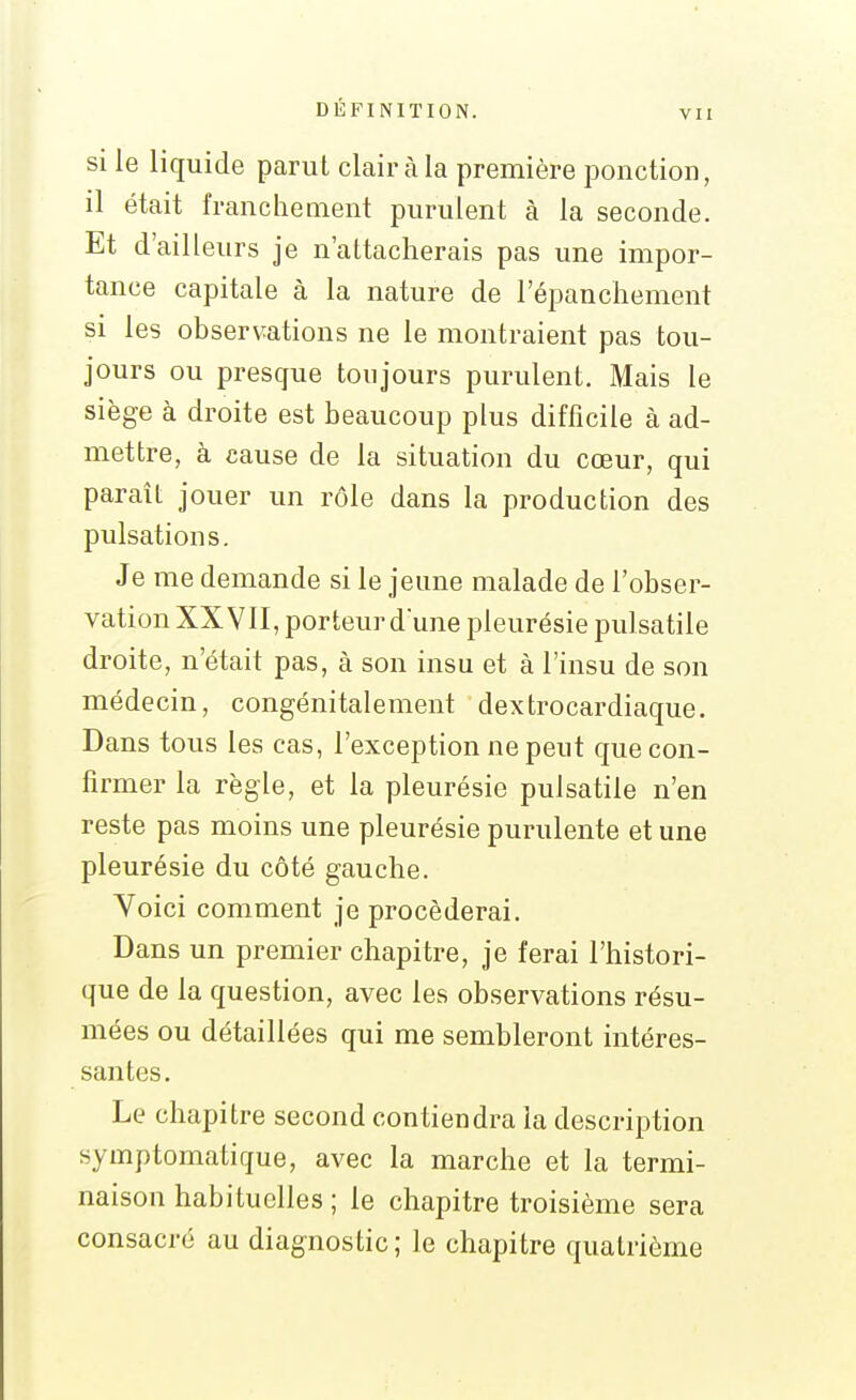 VII SI le liquide parut clair à la première ponction, il était franchement purulent à la seconde. Et d'ailleurs je n'attacherais pas une impor- tance capitale à la nature de l'épanchement si les observations ne le montraient pas tou- jours ou presque toujours purulent. Mais le siège à droite est beaucoup plus difficile à ad- mettre, à cause de la situation du cœur, qui paraît jouer un rôle dans la production des pulsations. Je me demande si le jeune malade de l'obser- vation XXVII, porteur dune pleurésie pulsatile droite, n'était pas, à son insu et à l'insu de son médecin, congénitalement dextrocardiaque. Dans tous les cas, l'exception ne peut que con- firmer la règle, et la pleurésie pulsatile n'en reste pas moins une pleurésie purulente et une pleurésie du côté gauche. Voici comment je procéderai. Dans un premier chapitre, je ferai l'histori- que de la question, avec les observations résu- mées ou détaillées qui me sembleront intéres- santes. Le chapitre second contiendra la description symptomatique, avec la marche et la termi- naison habituelles ; le chapitre troisième sera consacré au diagnostic; le chapitre quatrième