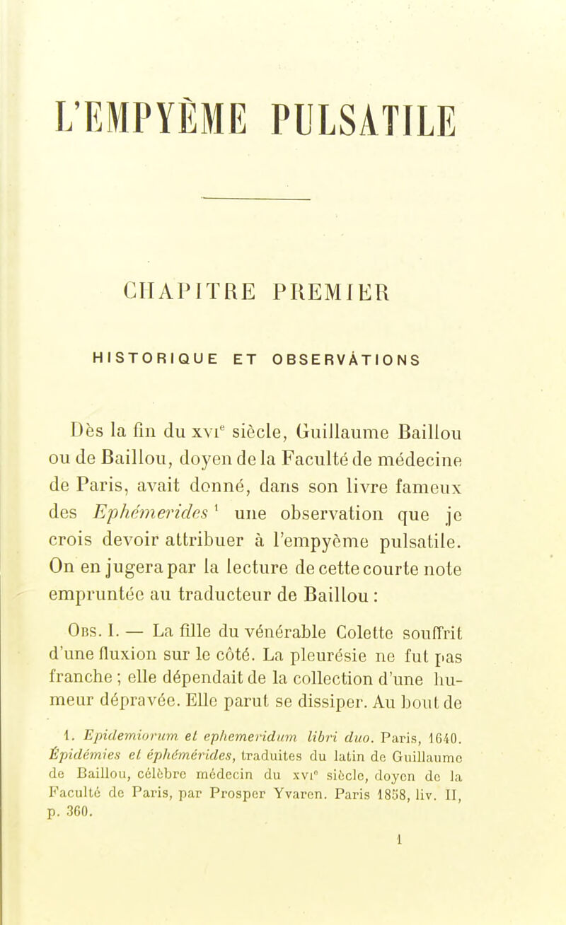 L'EMPYÈME PULSATILE CHAPITRE PREMIER HISTORIQUE ET OBSERVATIONS Dès la fin du xvi siècle, Guillaume Baillou ou de Baillou, doyen de la Faculté de médecine de Paris, avait donné, dans son livre fameux des Ephémerides ' une observation que je crois devoir attribuer à l'empyème pulsatile. On en jugera par la lecture de cette courte note empruntée au traducteur de Baillou : Obs. I. — La fille du vénérable Colette souffrit d'une fluxion sur le côté. La pleurésie ne fut pas franche ; elle dépendait de la collection d'une hu- meur dépravée. Elle parut se dissiper. Au bout de 1. Epidemiorum et epliemeridinn libri duo. Paris, 1640. Épidémies et éphémérides, traduites du latin de Guillaume de Baillou, célèbre médecin du xvi siècle, doyen de la Faculté de Paris, par Prosper Yvarcn. Paris 18S8, liv. II, p. 360.