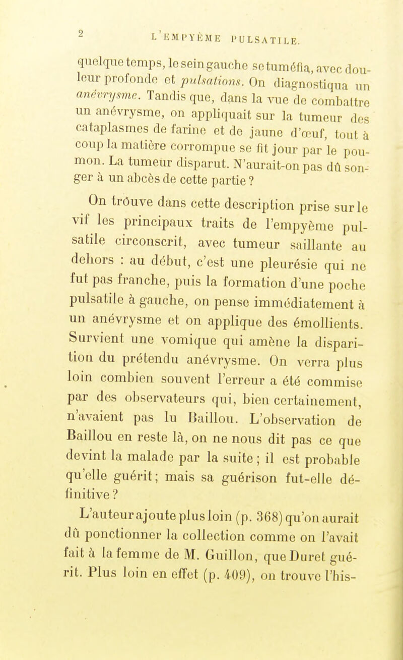 quel(iuetemps,loseingauche se tuméfia, avec dou- leur profonde oipulmliom.On diagnostiqua un amvrywie. Tandis que, dans la vue de combattre un anévrysme, on appUquait sur la tumeur dos cataplasmes de farine et de jaune d'œuf, tout à coup la matière corrompue se fit jour par le pou- mon. La tumeur fUsparut. N'aurait-on pas dû son- ger à un abcès de cette partie ? On trôuve dans cette description prise sur le vif les principaux traits de l'empyème pul- satile circonscrit, avec tumeur saillante au dehors : au début, c'est une pleurésie qui ne fut pas franche, puis la formation d'une poche pulsatile à gauche, on pense immédiatement à un anévrysme et on applique des émollients. Survient une vomique qui amène la dispari- tion du prétendu anévrysme. On verra plus loin combien souvent l'erreur a été commise par des observateurs qui, bien certainement, n'avaient pas lu Baillou. L'observation de Baillou en reste là, on ne nous dit pas ce que devint la malade par la suite ; il est probable qu'elle guérit; mais sa guérison fut-elle dé- finitive ? L'auteurajoute plus loin (p. 368) qu'on aurait dû ponctionner la collection comme on l'avait fait à la femme de M. Guillon, queDuret gué- rit. Plus loin en efTet (p. 409), on trouve l'his-