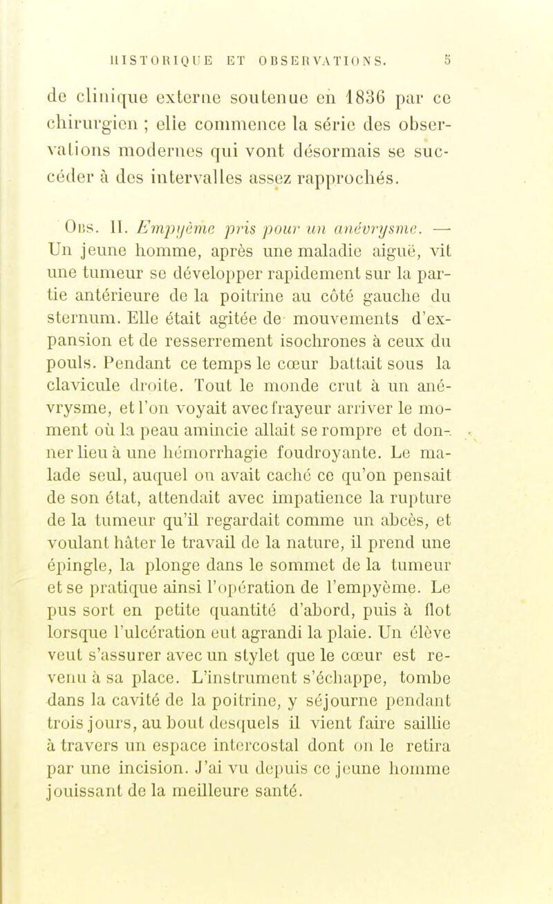 de clinique externe soutenue en 1836 par ce chirurgien ; elie commence la série des obser- vations modernes qui vont désormais se suc- céder à des intervalles assez rapprochés. Oi3S. II. Emjjyème pris pour un anévrysme. —• Un jeune homme, après une maladie aiguë, vit une tumeur se développer rapidement sur la par- tie antérieure de la poitrine au côté gauche du sternum. Elle était agitée de mouvements d'ex- pansion et de resserrement isochrones à ceux du pouls. Pendant ce temps le cœur battait sous la clavicule droite. Tout le monde crut à un ané- vrysme, et l'on voyait avec frayeur arriver le mo- ment où la peau amincie allait se rompre et don- ner heu à une hémorrhagie foudroyante. Le ma- lade seul, auquel on avait caché ce qu'on pensait de son état, attendait avec hnpatience la rupture de la tumeur qu'il regardait comme un ahcès, et voulant hâter le travail de la nature, il prend une épingle, la plonge dans le sommet de la tumeur et se pratique ainsi l'opération de l'empyôme. Le pus sort en petite quantité d'abord, puis à flot lorsque l'ulcération eut agrandi la plaie. Un élève veut s'assurer avec un stylet que le cœur est re- venu à sa place. L'instrument s'échappe, tombe dans la cavité de la poitrine, y séjourne pendant trois jours, au bout desquels il vient faire sailhe à travers un espace intercostal dont on le retira par une incision. J'ai vu depuis ce jfiune homme jouissant de la meilleure santé.