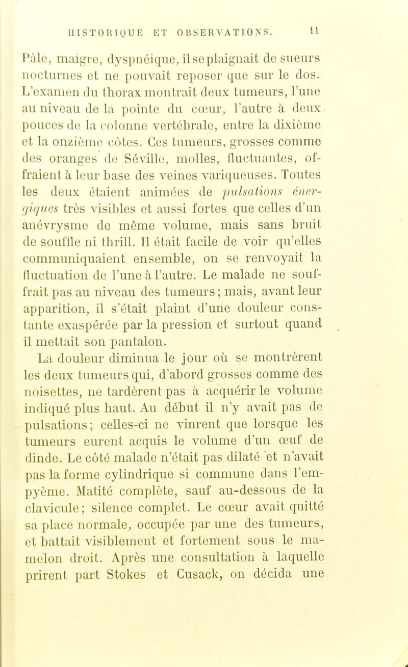 Pâle, maigre, dyspnéique, il se plaignait cle sueurs nocturnes et ne pouvait reposer que sur le dos. L'examen du thorax montrait deux tumeurs, l'une au niveau de la pointe du cœur, l'autre à deux pouces de la colonne vertébrale, entre la dixième et la onzième côtes. Ces tumeurs, grosses comme des oranges de Sévillc, molles, nuctuantes, of- fraient à leur base des veines variqueuses. Toutes les deux étaient animées de pulsations éner- (jiques très Adsibles et aussi fortes que celles d'un anévrysme de même volume, mais sans bruit de souffle ni thrill. Il était facile de voir qu'elles communiquaient ensemble, on se renvoyait la fluctuation de l'une à l'autre. Le malade ne souf- frait pas au niveau des tumeurs ; mais, avant leur apparition, il s'était plaint d'une douleur cons- tante exaspérée par la pression et surtout quand U mettait son pantalon. La douleur diminua le jour où se montrèrent les deux tumeurs qui, d'abord grosses comme des noisettes, ne tardèrent pas à acquérir le volume indiqué plus haut. Au début U n'y avait pas de pulsations; celles-ci ne vinrent que lorsque les tumeurs eurent acquis le volume d'un œuf de dinde. Le côté malade n'était pas dilaté et n'avait pas la forme cylindrique si commune dans l'em- pyèmc. Matité complète, sauf au-dessous de la clavicule; silence complet. Le cœur avait quitté sa place normale, occupée par une des tumeurs, et battait visiblement et fortement sous le ma- melon droit. Après une consultation à laquelle prirent part Stokes et Cusack, on décida une