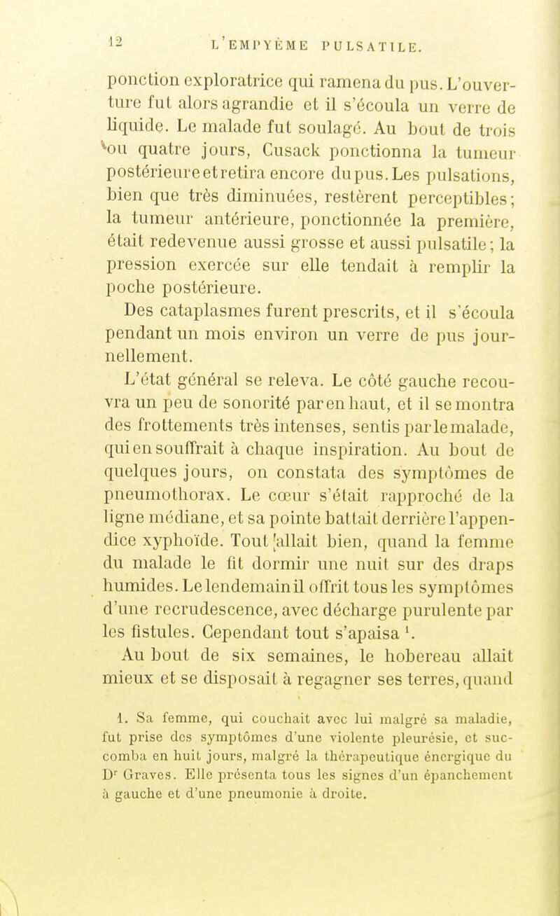 ponction exploratrice qui ramena du pus. L'ouver- ture fut alors agrandie et il s'écoula un verre de liquide. Le malade fut soulagé. Au bout de trois ''ou quatre jours, Cusack ponctionna la tumeur postérieure et retira encore dupus.Les pulsations, bien que très diminuées, restèrent perceptibles ; la tumeur antérieure, ponctionnée la première, était redevenue aussi grosse et aussi pulsatile; la pression exercée sur elle tendait à remplir la poche postérieure. Des cataplasmes furent prescrits, et il s'écoula pendant un mois environ un verre de pus jour- nellement. L'état général se releva. Le côté gauche recou- vra un peu de sonorité par en haut, et il se montra des frottements très intenses, sentis par le malade, qui en souffrait tà chaque inspiration. Au bout de quelques jours, on constata des symptômes de pneumothorax. Le cœur s'était rapproché de la ligne médiane, et sa pointe battait derrière l'appen- dice xyphoïde. Tout [allait bien, quand la femme du malade le fit dormir une nuit sur des draps humides. LelendemainU offrit tous les symptômes d'une recrudescence, avec décharge purulente par les fistules. Cependant tout s'apaisa '. Au bout de six semaines, le hobereau allait mieux et se disposait à regagner ses terres, quand 1. Sa femme, qui couchait avec lui malgré sa maladie, fut prise des symj)tômes d'une violente pleurésie, et suc- comba en huit jours, malgré la thérapeutique énergique du D' Graves. Elle présenta tous les signes d'un épanchemcnt à gauche et d'une pneumonie à droite.