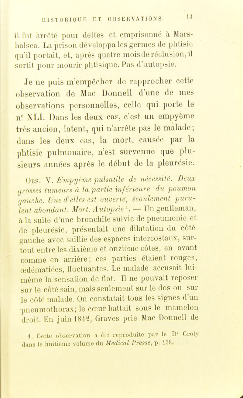 il fui arrêté pour dettes et emprisonné à Mars- lialsea. La prison développa les germes de phtisie qu'il portait, et, après quatre mois de réclusion, il sortit pour mourir phtisique. Pas d'autopsie. Je ne puis m'empêcher de rapprocher cette ohservation de Mac Donnell d'une de mes observations personnelles, celle qui porte le n XLI. Dans les deux cas, c'est un empyème très ancien, latent, qui n'arrête pas le malade; dans les deux cas, la mort, causée par la phtisie pulmonaire, n'est survenue que plu- sieurs années après le début de la pleurésie. 0ns. V. Empyême jmlsatile de nécessité. Deux grosses tumeurs à la partie inférieure du poumon gauche. Une d'elles est ouverte, écoulement puru- lent abondant. Mort. Autopsie — Un gentleman, à la suite d'une bronchite suivie de pneumonie et de pleurésie, présentait une dilatation du côté gauche avec sailUo des espaces intercostaux, sur- tout entre les dixième et onzième côtes, en avant comme en arrière; ces parties étaient rouges, œdématiées, fluctuantes. Le malade accusait lui- même la sensation de Oot. Il ne pouvait reposer sur le côté sain, mais seulement sur le dos ou sur le côté malade. On constatait tous les signes d'un pneumothorax; le cœur battait sous le mamelon droit. En juin 1842, Graves prie Mac Donnell de \. Cette ohservation a été reproduite par In D' Croly dans le huitième volume du Médical Presse, p. 138.