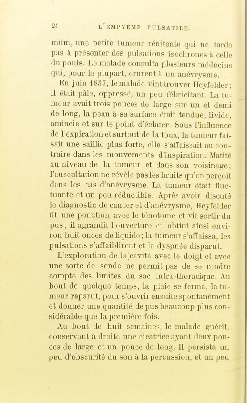 miim, une petite tnmonv rénitente qui ne larda pas à présenter des pulsations isochrones à celle du pouls. Le malade consulta plusieurs médecins qui, pour la plupart, crurent à un anévrysme. En juin 1857, le malade vint trouver Hcyfelder; il était pâle, oppressé, un peu fébricitant. La tu- meur avait trois pouces de large sur un et demi de long, la peau à sa surface était tendue, livide, amincie et sur le point d'éclater. Sous l'influence de l'expiration et surtout de la toux, la tumeur fai- sait une saillie plus forte, elle s'affaissait au con- traire dans les mouvements d'inspiration. Matité au niveau de la tumeur et dans son voisinage ; l'auscultation ne révèle pas les bruits qu'on perçoit dans les cas d'anévrysme. La tumeur était fluc- tuante et un peu réductible. Après avoir discuté le diagnostic de cancer et d'anévrysme, Heyfelder fit une ponction avec le ténotome et vit sortir du pus; U agrandit l'ouverture et obtint ainsi enxi- ron huit onces de liquide ; la tumeur s'affaissa, les pulsations s'affaiblirent et la dyspnée disparut. L'exploration de la cavité avec le doigt et avec une sorte de sonde ne permit pas de se rendre compte des limites du sac intra-thoracique. Au bout de quelque temps, la plaie se ferma, la tu- meur reparut, pour s'ouvrir ensuite spontanément et donner une quantité de pus beaucoup plus con- sidérable que la première fois. Au bout de huit semaines, le malade guérit, conservant à droite une cicatrice ayant deux pou- ces de large et un pouce de long. Il persista un peu d'obscurité du son à la percussion, et un peu