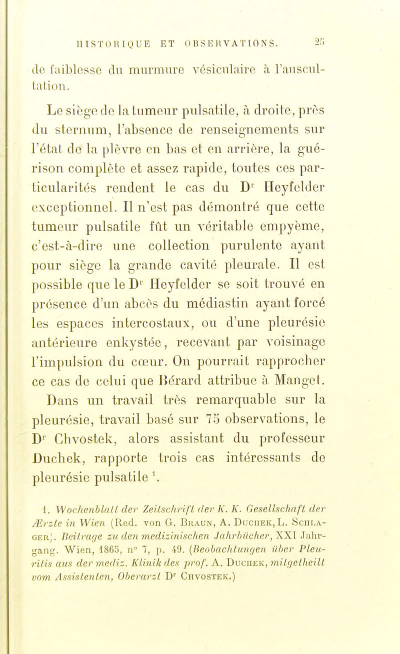 do l'aiblosso du murmure vésiculaire à l'auscul- tal.ion. Le siège de la tumeur pulsatile, à droite, près du steruum, l'absence de renseignements sur l'état de la plèvre en bas et en arrière, la gué- rison complète et assez rapide, toutes ces par- ticularités rendent le cas du D'' Ileyfelder exceptionnel. Il n'est pas démontré que cette tumeur pulsatile lut un véritable empyème, c'est-à-dire une collection purulente ayant pour siège la grande cavité pleurale. Il est possible que le D' Ileyfelder se soit trouvé en présence d'un abcès du médiastin ayant forcé les espaces intercostaux, ou d'une pleurésie antérieure enkystée, recevant par voisinage l'impulsion du cœur. On pourrait rapprocher ce cas de celui que Bérard attribue à Mange t. Dans un travail très remarquable sur la pleurésie, travail basé sur 75 observations, le D Chvostek, alors assistant du professeur Duchek, rapporte trois cas intéressants de pleurésie pulsatile \ 1. Wochenbla/l der Zeilsc/iri/ï tier K. K. Gesellschafl. der Aiizle in Wien (lied, von G. Braun, A. DucnEK,L. Schi.a.- ger). Beiiraf/e zu den medizinischen Jahrbûcher, XXI Jalir- gang. Wien, 1865, n 7, p. 49. {Heobachlunf/en ilber Pleu- ritis aus der mediz. Kl.inik des prof. A. Duchek, milgetheiU vom Assistenlcn, Oberarzl D' Chvostek.)