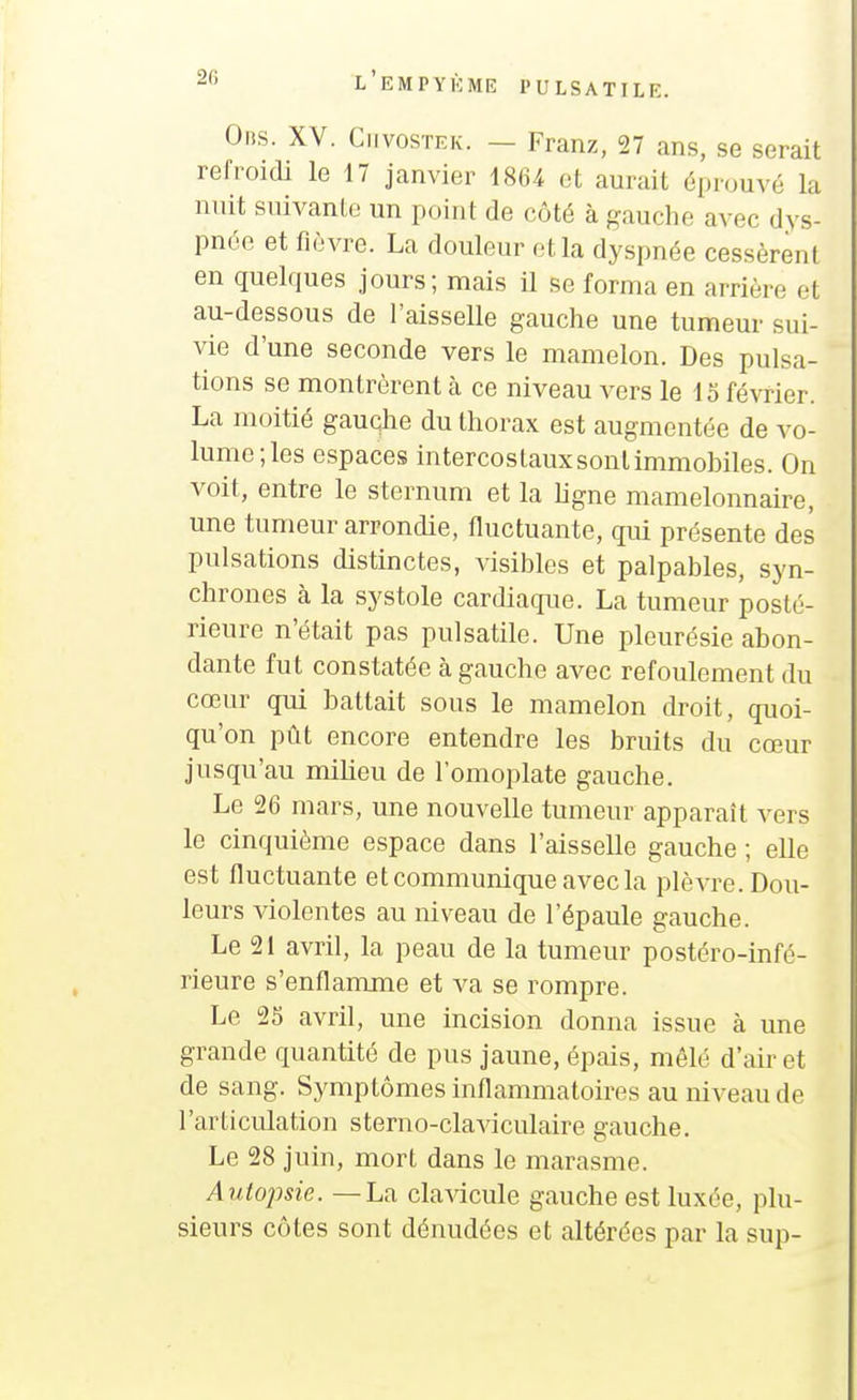 Olis. XV. CiivosTEK. — Franz, 27 ans, se serait refroidi le 17 janvier 1864 et aurait éprouvé la nuit suivante un point de côté à fjauclie avec dys- pnée et fièvre. La douleur et la dj'spnée cessèrent en quelques jours; mais il se forma en arrière et au-dessous de l'aisselle gauche une tumeur sui- vie d'une seconde vers le mamelon. Des pulsa- tions se montrèrent à ce niveau vers le lo février. La moitié gauche du thorax est augmentée de vo- lume; les espaces intercostauxsontimmobiles. On voit, entre le sternum et la ligne mamelonnaire, une tumeur arrondie, fluctuante, qui présente des pulsations distinctes, visibles et palpables, syn- chrones à la systole cardiaque. La tumeur posté- rieure n'était pas pulsatile. Une pleurésie abon- dante fut constatée à gauche avec refoulement du cœur qui battait sous le mamelon droit, quoi- qu'on pût encore entendre les bruits du cœur jusqu'au milieu de l'omoplate gauche. Le 26 mars, une nouvelle tumeur apparaît vers le cinquième espace dans l'aisselle gauche ; elle est fluctuante et communique avec la plèvre. Dou- leurs violentes au niveau de l'épaule gauche. Le 21 avril, la peau de la tumeur postéro-infé- rieure s'enflamme et va se rompre. Le 25 avril, une incision donna issue à une grande quantité de pus jaune, épais, mêlé d'air et de sang. Symptômes inflammatoires au niveau de l'articulation sterno-claviculaire gauche. Le 28 juin, mort dans le marasme. Autopsie. — La clavicule gauche est luxée, plu- sieurs côtes sont dénudées et altérées par la sup-