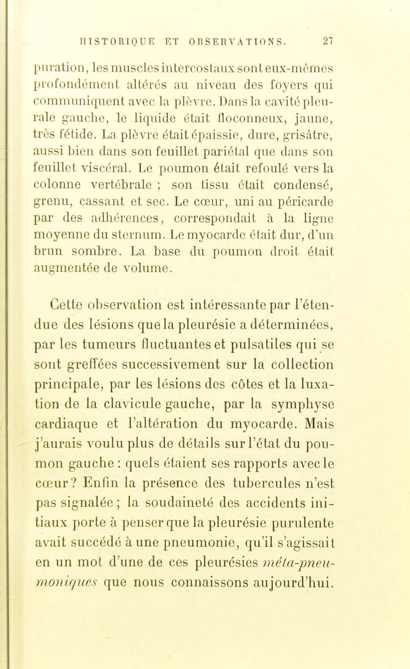 puration, les muscles intercostaux sont eux-mêmes profondément altérés au niveau des foyers qui communiquent avec la plèvre. Dans la cavité pleu- rale gauche, le liqidde était floconneux, jaune, très fétide. La plèvre était épaissie, dure, grisâtre, aussi bien dans son feuillet pariétal que dans son feuillet viscéral. Le poumon était refoulé vers la colonne vertébrale ; son tissu était condensé, grenu, cassant et sec. Le cœur, uni au péricarde par des adliérences, correspondait à la ligne moyenne du sternum. Le myocarde était dur, d'un brun sombre. La base du poumon droit était augmentée de volume. Cette observation est intéressante par l'éten- due des lésions que la pleurésie a déterminées, par les tumeurs fluctuantes et pulsatiles qui se sont greffées successivement sur la collection principale, par les lésions des côtes et la luxa- tion de la clavicule gauche, par la symphyse cardiaque et l'altération du myocarde. Mais j'aurais voulu plus de détails sur l'état du pou- mon gauche : quels étaient ses rapports avec le cœur? Enfin la présence des tubercules n'est pas signalée ; la soudaineté des accidents ini- tiaux porte à penser que la pleurésie purulente avait succédé à une pneumonie, qu'il s'agissait en un mot d'une de ces pleurésies méla-pneu- moniques que nous connaissons aujourd'hui.