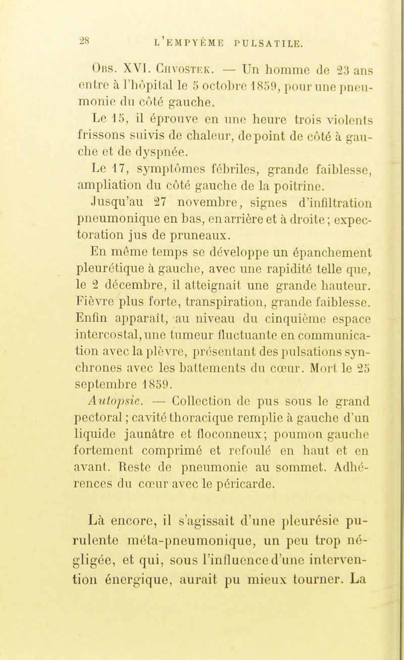0ns. XVI. GiivosTEK. — Un homme de 23 ans enl,re à l'hôpilal le 5 octobre 1859, pour une pneu- monie du côté gauche. Le 15, il éprouve en une heure trois violents frissons suivis de chaleur, de point de côté à gau- che et de dyspnée. Le 17, symptômes fébriles, grande faiblesse, ampliation du côté gauche de la poitrine. Jusqu'au i27 novembre, signes d'infdtration pneumonique en bas, en arrière et à droite ; expec- toration jus de pruneaux. En môme temps se développe un épanchement pleurétique à gauche, avec une rapidité telle que, le 2 décembre, il atteignait une grande hauteur. Fièvre plus forte, transpiration, grande faiblesse. Enfin apparaît, au niveau du cinquième espace intercostal, une tumeur fluctuante en communica- tion avec la plèvre, présentant des pulsations syn- chrones avec les battements du cœur. Mort le 25 septembre 1859. Autopsie. — Collection de pus sous le grand pectoral ; cavité thoracique remplie à gauche d'un liquide jaunâtre et floconneux; poumon gauche fortement comprimé et refoulé en haut et en avant. Reste de pneumonie au sommet. Adhé- rences du cœur avec le péricarde. Là encore, il s'agissait d'une pleurésie pu- rulente méta-pneumonique, un peu trop né- gligée, et qui, sous l'inHucnce d'une interven- tion énergique, aurait pu mieux tourner. La