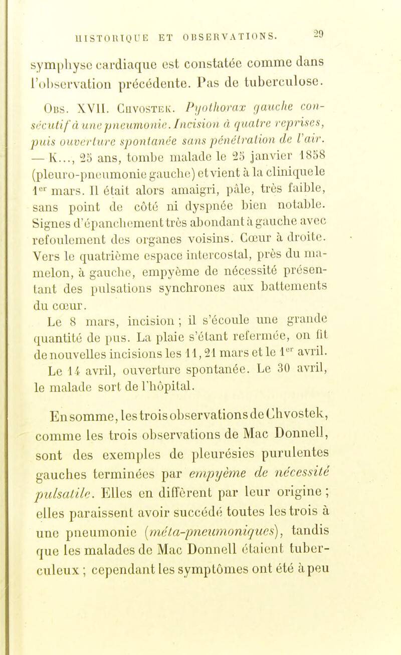 symphyse cardiaque est constatée comme dans l'observation précédente. Pas de tuberculose. Obs. XVII. CuvosTEK. Pyothorax gauche con- scciUif à line pneumonie. Incision à quatî'e reprises, puis ouverture spontanée sans pénétration de Vair. — K..., 25 ans, tombe malade le 25 janvier 1858 (pleur o-pneumonie gauche) et vient à la clhiiquele mars. Il était alors amaigri, pâle, très faible, sans point de côté ni dyspnée bien notahle. Signes d'épancliomenttrès abondant à gauche avec refoulement des organes voisms. Cœur à droite. Vers le quatrième espace intercostal, près du ma- melon, à gauche, empyème de nécessité présen- tant des pulsations synchrones aux battements du cœur. Le 8 mars, incision ; il s'écoule une grande quantité de pus. La plaie s'étant refermée, on fit de nouvelles incisions les 11,21 mars et le l*^'' avril. Le U avril, ouverture spontanée. Le 30 avril, le malade sort de l'hôpital. En somme, les trois observations de Ch vostek, comme les trois observations de Mac Donnell, sont des exemples de pleurésies purulentes gauches terminées par empyème de nécessité pulsaiilc. Elles en diffèrent par leur origine ; elles paraissent avoir succédé toutes les trois à une pneumonie {méta-pneumoniques), tandis que les malades de Mac Donnell étaient tuber- culeux ; cependant les symptômes ont été à peu