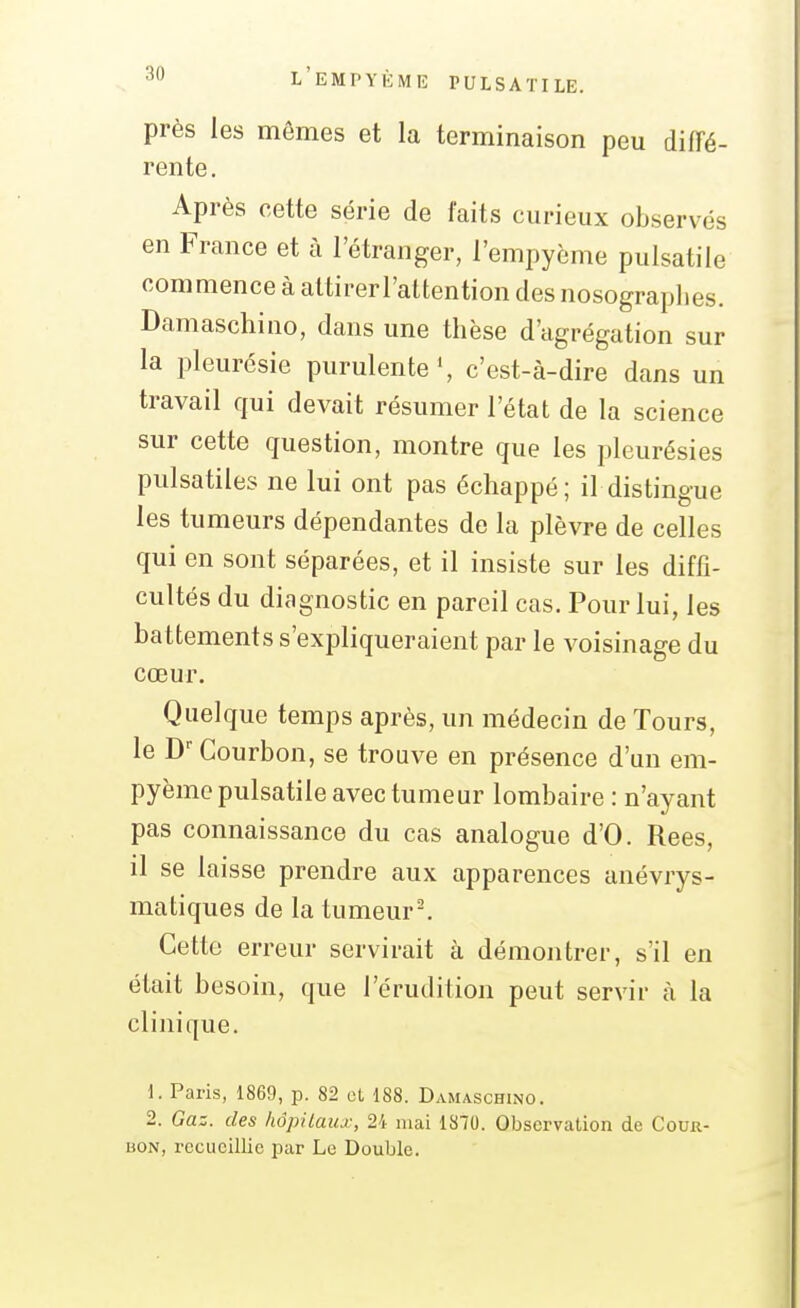 près les mômes et la terminaison peu diiïé- rente. Après cette série de faits curieux observés en France et à l'étranger, l'empyème pulsatile commence à altirerl'attention des nosograplies. Damaschino, dans une thèse d'agrégation sur la pleurésie purulente \ c'est-à-dire dans un travail qui devait résumer l'état de la science sur cette question, montre que les pleurésies pulsatiles ne lui ont pas échappé; il distingue les tumeurs dépendantes de la plèvre de celles qui en sont séparées, et il insiste sur les diffi- cultés du diagnostic en pareil cas. Pour lui, les battements s'expliqueraient par le voisinage du cœur. Quelque temps après, un médecin de Tours, le D''Courbon, se trouve en présence d'un em- pyèmo pulsatile avec tumeur lombaire : n'ayant pas connaissance du cas analogue d'O. Rees, il se laisse prendre aux apparences anévrys- matiques de la tumeur-. Cette erreur servirait à démontrer, s'il en était besoin, que l'érudition peut servir à la clinique. 1. Paris, 1869, p. 82 et 188. Damaschino. 2. Gaz. des hôpitaiu:, 24 mai 1870. Observation de Cour- bon, recueillie par Le Double.