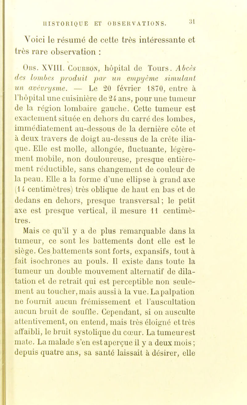 Voici le résumé de cette très intéressante et très rare observation : Oiîs. XVIII. CouRBON, hôpital de Tours. Abcj's des lombes produit par un empyême simulant un avévrijsme. — Le 20 février 1870, entre à l'hôpital une cuisinière de 24 ans, pour une tumeur de la région lombaire gauche. Cette tumeur est exactement située en dehors du carré des lombes, immédiatement au-dessous de la dernière côte et à deux travers de doigt au-dessus de la crête ilia- que. Elle est molle, allongée, fluctuante, légère- ment mobile, non douloureuse, presque entière- ment réductible, sans changement de couleur de la peau. EUe a la forme d'une ellipse à grand axe (14 centimètres) très oblique de haut en bas et de dedans en dehors, presque transversal; le petit axe est presque vertical, il mesure il centimè- tres. Mais ce qu'il y a de plus remarquable dans la tumeur, ce sont les battements dont elle est le siège. Ces battements sont forts, expansifs, tout à fait isochrones au pouls. Il existe dans toute la tumeur un double mouvement alternatif de dila- tation et de retrait qui est perceptible non seule- ment au toucher, mais aussi à la vue. Lapalpation ne fournit aucun frémissement et l'auscultation aucun bruit de souffle. Cependant, si on ausculte attentivement, on entend, mais très éloigné et très affaibli, le bruit systolique du cœur. La tumeur est mate. La malade s'en est aperçue il y a deux mois ; depuis quatre ans, sa santé laissait à désirer, elle