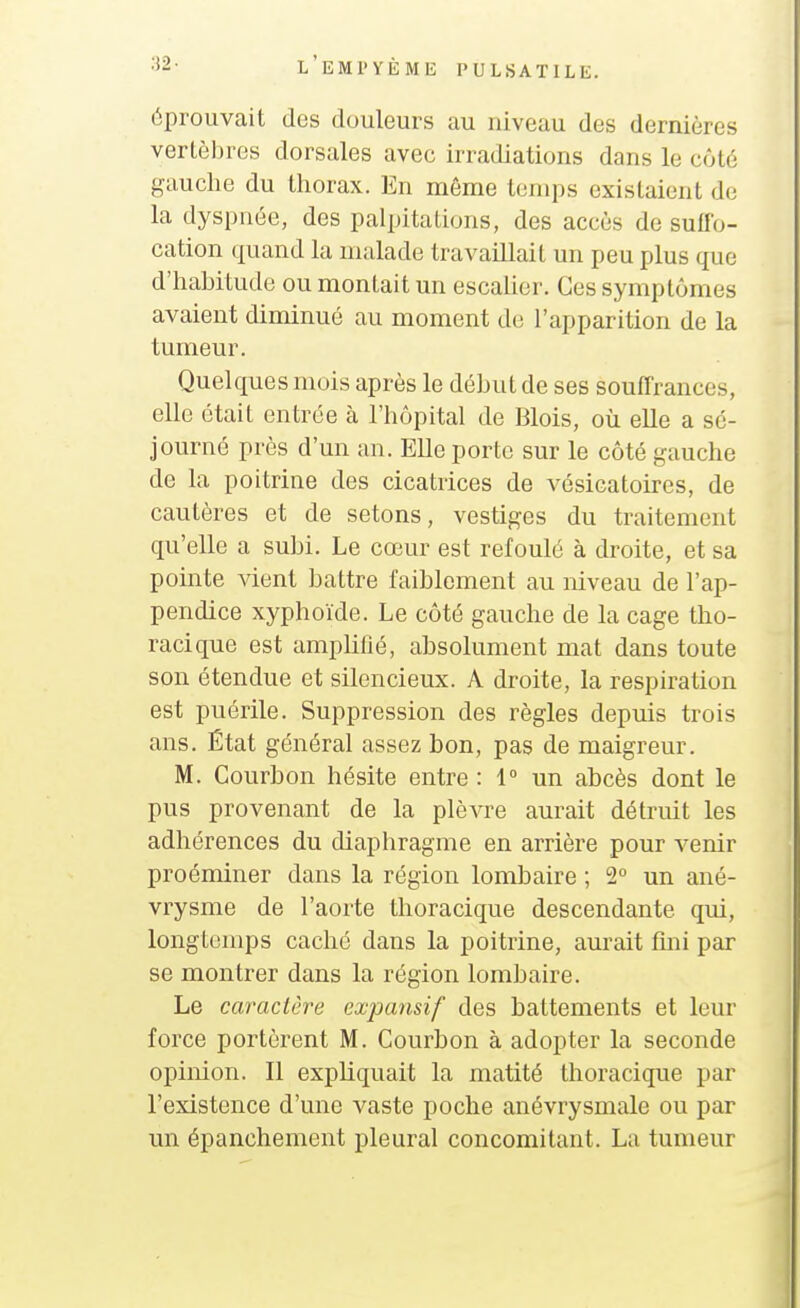 éprouvait des douleurs au niveau des dernières vertèbres dorsales avec irradiations dans le côté gauche du thorax. En même temps existaient de la dyspnée, des palpitations, des accès de suffo- cation quand la malade travaillait un peu plus que d'habitude ou montait un escalier. Ces symptômes avaient diminué au moment de l'apparition de la tumeur. Quelques mois après le début de ses souffrances, elle était entrée à l'hôpital de Blois, où elle a sé- journé près d'un an. Elle porte sur le côté gauche de la poitrine des cicatrices de vésicatoires, de cautères et de setons, vestiges du traitement qu'elle a subi. Le cœur est refoulé à droite, et sa pointe vient battre faiblement au niveau de l'ap- pendice xyphoïde. Le côté gauche de la cage tho- racique est amplifié, absolument mat dans toute son étendue et silencieux. A droite, la respiration est puérile. Suppression des règles depuis trois ans. État général assez bon, pas de maigreur. M. Courbon hésite entre : 1° un abcès dont le pus provenant de la plèvre aurait détruit les adhérences du diaphragme en arrière pour venir proéminer dans la région lombaire ; 2° un ané- vrysme de l'aorte thoracique descendante qui, longtemps caché dans la poitrine, aurait fini par se montrer dans la région lombaire. Le caraclêre expansif des battements et leur force portèrent M. Courbon à adopter la seconde opinion. Il expliquait la matité thoracique par l'existence d'une vaste poche anévrysmale ou par un épanchement pleural concomitant. La tumeur
