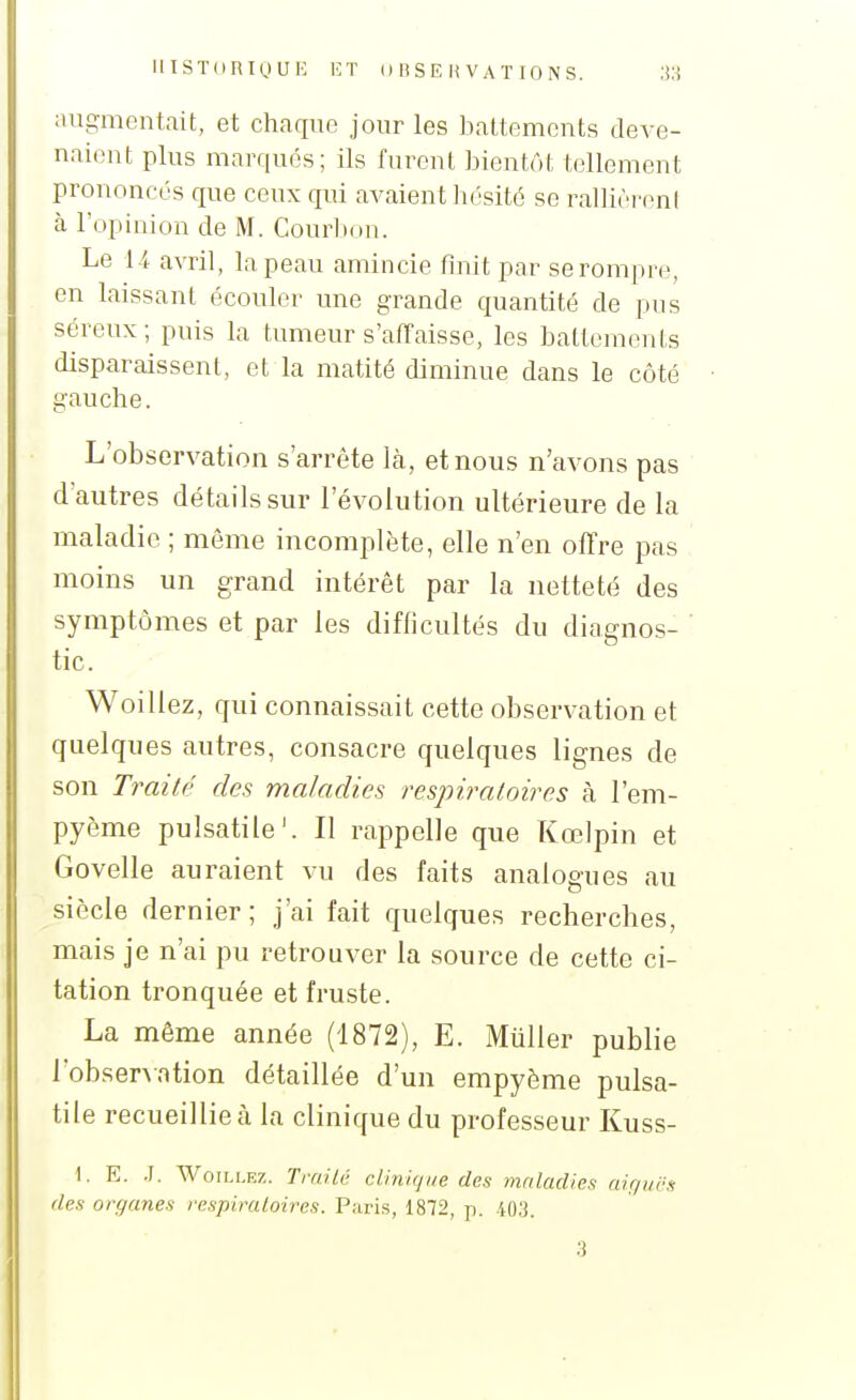iiiSTdUiguH i:t ouse h vaï ions. augmentait, et chaque jour les battements deve- naient plus marqués; ils furent bientôt tellement prononcés que ceux qui avaient hésité se rallièrent à l'opinion de M. Cour])()n. Le 14 avril, la peau amincie finit par serompre, en laissant écouler une grande quantité de pns séreux; puis la tumeur s'alïaisse, les battements disparaissent, et la matité diminue dans le côté gauche. L'observation s'arrête Là, et nous n'avons pas d'autres détails sur l'évolution ultérieure de la maladie ; même incomplète, elle n'en offre pas moins un grand intérêt par la netteté des symptômes et par les difficultés du diagnos- tic. Woillez, qui connaissait cette observation et quelques autres, consacre quelques lignes de son Traité des maladies respiratoires à l'em- pyème pulsatile'. Il rappelle que Kœlpin et Govelle auraient vu des faits analogues au siècle dernier; j'ai fait quelques recherches, mais je n'ai pu retrouver la source de cette ci- tation tronquée et fruste. La même année (1872), E. Muller publie l'observation détaillée d'un empyème pulsa- tile recueillie à la clinique du professeur Kuss- 1. E. .1. WoiLLRz. Tmitù cUnkjiie des maladies aigucs des organes respiraloires. Paris, 1872, p. iO,']. 3
