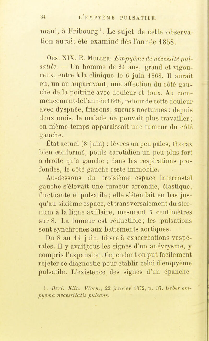 maul, à Fribourg*. Le sujet de cette observa- tion aurait été examiné dès l'année 18G8. Obs. XIX. E. MuLLER. Empyème de nécessitépvl- satile. — Un homme de 2i ans, grand et vigou- reux, entre à la clinique le 6 juin 1868. Il aurait eu, un an auparavant, une affection du côté gnu- che de la poitrine avec douleur et toux. Au com- mencementdel'année 1868, retour de cette douleur avec dyspnée, frissons, sueurs nocturnes : depuis deux mois, le malade ne pouvait plus travailler ; en même temps apparaissait une tumeur du côté gauche. État actuel (8 juin) : lèvres un peu pâles, thorax bien oonformé, pouls carotidien un peu plus fort à droite qu'à gauche ; dans les respirations pro- fondes, le côté gauche reste immobile. Au-dessous du troisième espace intercostal gauche s'élevait une tumeur arrondie, élastique, fluctuante et pulsatile ; elle s'étendait en bas jus- qu'au sixième espace, et transversalement du ster- num à la ligne axUlaire, mesurant 7 centimètres sur 8. La tumeur est réductible; les pulsations sont synchrones aux battements aortiques. Du 8 au 14 juin, fièvre à exacerbations vespé- rales. Il y avait tous les signes d'un anévrysme, y compris l'expansion. Cependant on put facilement rejeter ce diagnostic pour établir cebù d'empyème pulsatile. L'existence des signes d'un épanche- 1. Berl. Kiin. Woch., 22 janvier 1872, p. 31. Ueber em- pyema necessitatis pulsans.