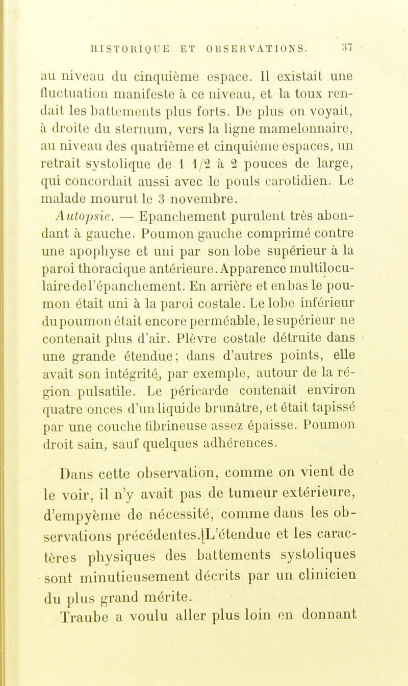 UISTOUI(Jl-'E ET OlîSEltVATIONS. '^I au niveau du cinquième espace. Il existait une fluctuation manifeste à ce niveau, et la toux ren- dait les battements plus forts. De plus on voyait, à droite du sternum, vers la ligne mamelonnaire, au niveau des quatrième et cinquième espaces, un retrait systolique de 1 1/2 à 2 pouces de large, qui concordait aussi avec le pouls carotidien. Le malade mourut le 3 novembre. Autopsie. — Epancliement purulent très abon- dant à gauche. Poumon gauche comprimé contre une apophyse et uni par son lobe supérieur à la paroi thoracique antérieure. Apparence multilocu- lairedel'épanchement. En arrière et enbas le pou- mon était uni à la paroi costale. Le lobe inférieur dupoumon était encore perméable, le supérieur ne contenait plus d'air. Plèvre costale détruite dans une grande étendue; dans d'autres points, elle avait son intégrité, par exemple, autour de la ré- gion pulsatile. Le péricarde contenait environ quatre onces d'un liquide brunâtre, et était tapissé par une couche tibrineuse assez épaisse. Poumon droit sain, sauf quelques adhérences. Dans cette observation, comme on vient de le voir, il n'y avait pas de tumeur extérieure, d'empyènie de nécessité, comme dans les ob- servations précédentes.[L'étendue et les carac- tères physiques des battements systoliques sont minutieusement décrits par un clinicien du plus grand mérite. Traube a voulu aller plus loin en donnant