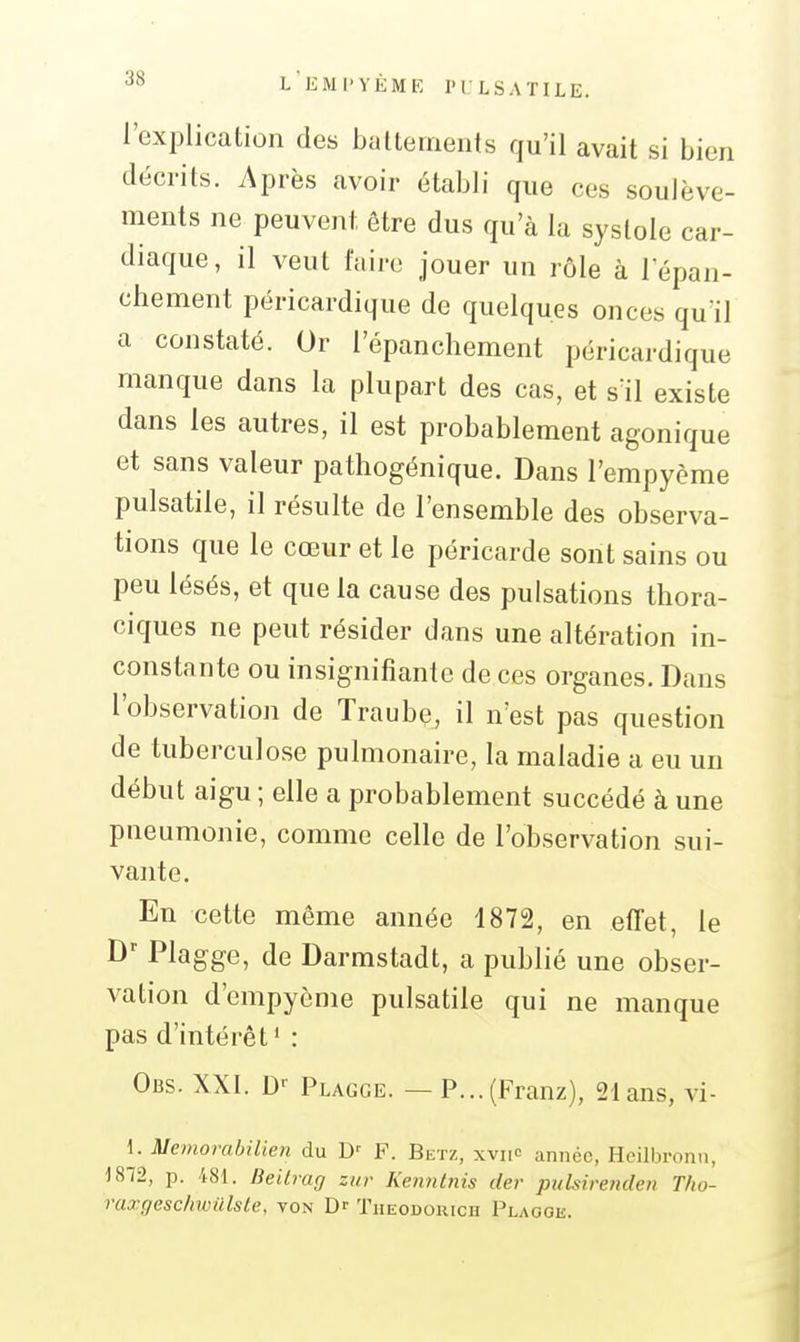 L liMI'VÈME IM LSATILE. l'explication des battements qu'il avait si bien décrits. Après avoir établi que ces soulève- ments ne peuvent être dus qu'à lu systole car- diaque, il veut l'aire jouer un rôle à l épan- chement péricardique de quelques onces qu'il a constaté. Or l'épanchement péricardique manque dans la plupart des cas, et s'il existe dans les autres, il est probablement agonique et sans valeur pathogénique. Dans l'empyème pulsatile, il résulte de l'ensemble des observa- tions que le cœur et le péricarde sont sains ou peu lésés, et que la cause des pulsations thora- ciques ne peut résider dans une altération in- constante ou insignifiante de ces organes. Dans l'observation de Traube, il n'est pas question de tuberculose pulmonaire, la maladie a eu un début aigu ; elle a probablement succédé à une pneumonie, comme celle de l'observation sui- vante. En cette même année 1872, en effet, le D^ Plagge, de Darmstadt, a publié une obser- vation d'empyème pulsatile qui ne manque pas d'intérêt' : Obs. XXI. D' Plagge. — P...(Franz), 21 ans, vi- 1. Memorabilien du D' F. Betz, xviic année, Heilbronn, 1812, p. 481. Beilrag zitr Kenntiiis der piilsirenden Tho- raœgeschwiilste, von Dr Tiieodokich Plaooe.