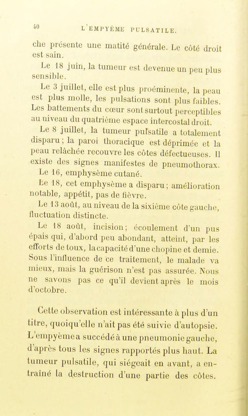 cho présente une matité générale. Le côté droit est sain. Le 18 juin, la tumeur est devenue un peu plus sensible. Le 3 juillet, elle est plus proéminente, la peau est plus molle, les pulsations sont plus faibles. Les battements du cœur sont surtout perceptibles au niveau du quatrième espace intercostal droit. Le 8 juillet, la tumeur putsatile a totalement disparu ; la paroi thoracique est déprimée et la peau relâchée recouvre les côtes défectueuses. Il existe des signes manifestes de pneumothorax. Le 16, emphysème cutané. Le 18, cet emphysème a disparu; amélioration notable, appétit, pas de fièvre. Le 13 août, au niveau de la sixième côte gauche, Iluctuation distincte. Le 18 août, incision; écoulement d'un pus épais qui, d'abord peu abondant, atteint, par les efforts de toux, la capacité d'une chopine et demie. Sous l'influence de ce traitement, le malade va mieux, mais la guérison n'est pas assurée. Nous ne savons pas ce qu'il devient après le mois d'octobre. Cette observation est intéressante à plus d'un titre, quoiqu'elle n'ait pas été suivie d'autopsie. L'empyème a succédé à une pneumonie gauche, d'après tous les signes rapportés plus haut. La tumeur pulsatile, qui siégeait en avant, a en- traîné la destruction d'une partie des côtes.