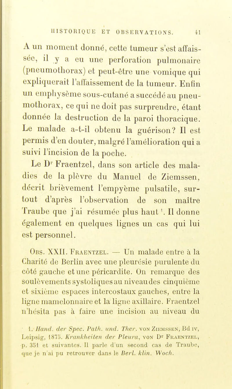 A un moment donné, cette tumeur s'est affais- sée, il y a eu une perforation pulmonaire (pneumothorax) et peut-être une vomique qui expliquerait l'affaissement de la tumeur. Enfin un emphysème sous-cutané a succédé au pneu- mothorax, ce qui ne doit pas surprendre, étant donnée la destruction de la paroi thoracique. Le malade a-t-il obtenu la guérison? Il est permis d'en douter, malgré l'amélioration qui a suivi l'incision de la poche. Le D' Fraentzel, dans son article des mala- dies de la plèvre du Manuel de Ziemssen, décrit brièvement l'empyème pulsatile, sur- tout d'après l'observation de son maître Traube que j'ai résumée plus haut '. Il donne également en quelques lignes un cas qui lui est personnel. Obs. XXII. Fraentzel. — Un malade entre à la Charité de Berlin avec une pleurésie purulente du côté gauche etune péricardite. On remarque des soulèvements systoliques au niveau des cinquième et sixième espaces intercostaux gauches, entre la ligne mameloniiaire et la ligue axillaire. Fraentzel n'hésita pas à faire une incision au niveau du ■ 1. iland. der Spec. Pat/i. und. Tlier. von Ziumbsen, Bd iv, Leipsig, 187:j. KranldieiLen der Pleura, von Fraentzel, p. 331 et suivantes. Il parle d'un second cas de Traube, que je n'ai pu retrouver dans le Berl. /clin. Woc/i.
