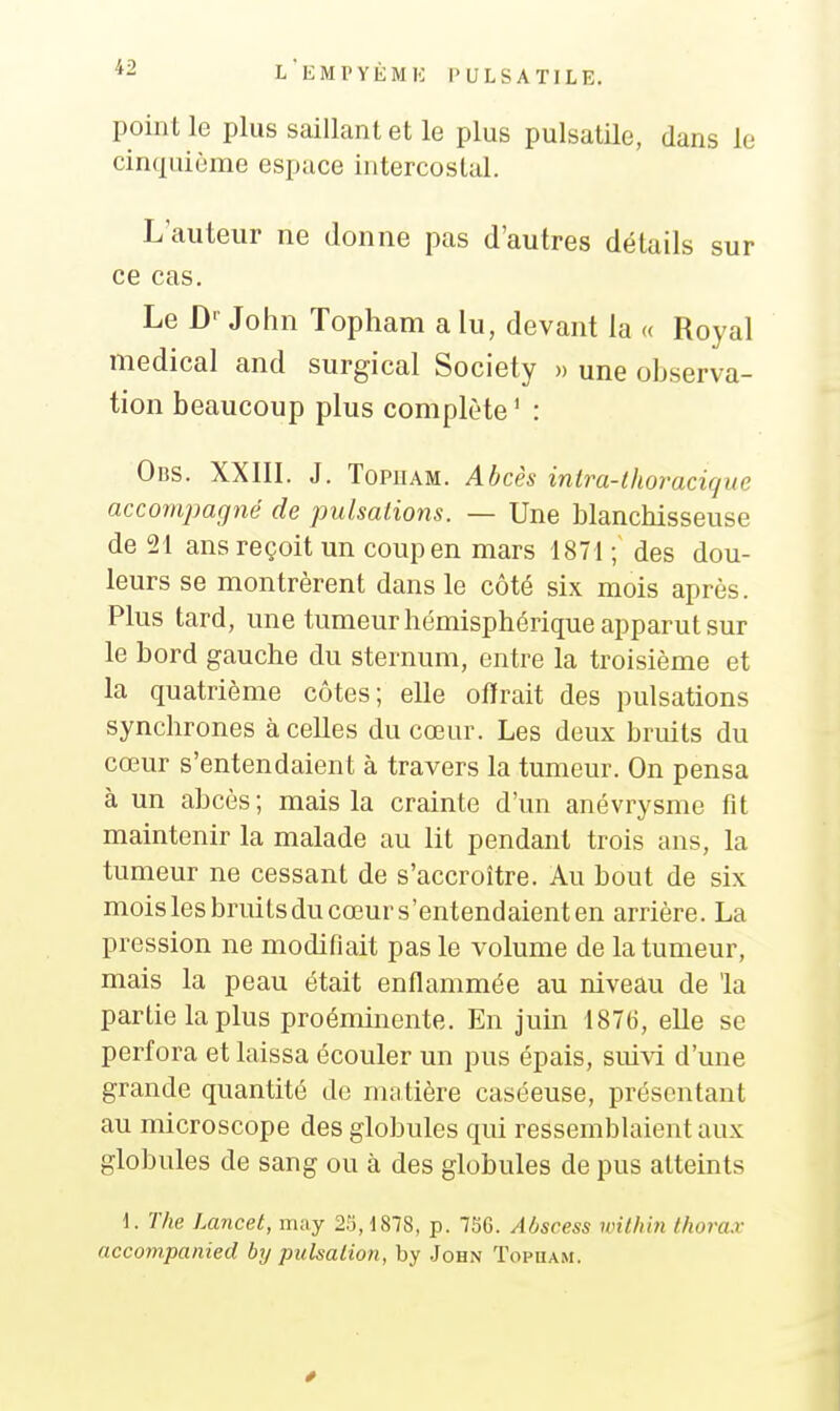 point le plus saillant et le plus pulsatile, dans le cinquième espace intercostal. L'auteur ne donne pas d'autres détails sur ce cas. Le D'- John Topham a lu, devant la « Royal médical and surgical Society » une observa- tion beaucoup plus complète ' : 0ns. XXIII. J. TopiiAM. Abcès intra-thoracique accompagné de pulsations. — Une blanchisseuse de 21 ans reçoit un coup en mars 1871 ; des dou- leurs se montrèrent dans le côté six mois après. Plus tard, une tumeur hémisphérique apparut sur le bord gauche du sternum, entre la troisième et la quatrième côtes; elle offrait des pulsations synchrones à celles du cœur. Les deux bruits du cœur s'entendaient à travers la tumeur. On pensa à un abcès ; mais la crainte d'un anévrysme fit maintenir la malade au lit pendant trois ans, la tumeur ne cessant de s'accroître. Au bout de six mois les bruits du cœur s'entendaient en arrière. La pression ne modifiait pas le volume de la tumeur, mais la peau était enflammée au niveau de la partie la plus proéminente. En juùi 1876, elle se perfora et laissa écouler un pus épais, suivi d'une grande quantité de mtitière caséeuse, présentant au microscope des globules qui ressemblaient aux globules de sang ou à des globules de pus altemts d. The Lancet, may 25,1878, p. 7SG. Abscess wilhin thorax accompanied by pulsalion, by John Topuam.