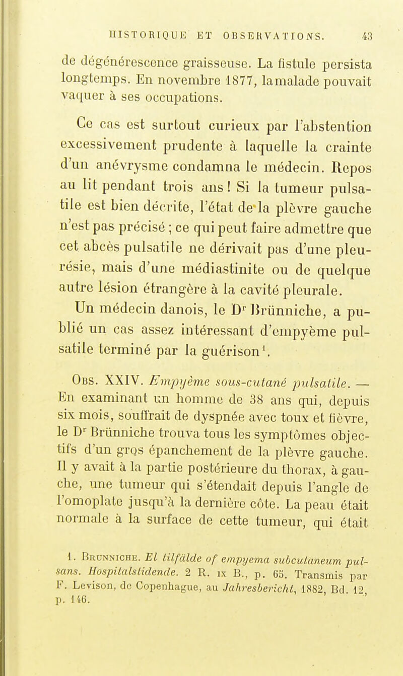 de dégénérescence graisseuse. La fistule persista longtemps. En novembre 1877, lamalade pouvait vaquer à ses occupations. Ce cas est surtout curieux par l'abstention excessivement prudente à laquelle la crainte d'un anévrysme condamna le médecin. Repos au lit pendant trois ans ! Si la tumeur pulsa- tile est bien décrite, l'état de la plèvre gauche n'est pas précisé ; ce qui peut faire admettre que cet abcès pulsatile ne dérivait pas d'une pleu- résie, mais d'une médiastinite ou de quelque autre lésion étrangère à la cavité pleurale. Un médecin danois, le D'' liriinniche, a pu- blié un cas assez intéressant d'empyème pul- satile terminé par la guérison'. Obs. XXIV. Empyème sous-cutané pulsalile. — En examinant un homme de 38 ans qui, depuis six mois, souffrait de dyspnée avec toux et fièvre, le D- Briinniche trouva tous les symptômes objec- tifs d'un grqs épanchement de la plèvre gauche. Il y avait à la partie postérieure du thorax, à gau- che, une tumeur qui s'étendait depuis l'angle de l'omoplate jusqu'cà la dernière côte. La peau était normale à la surface de cette tumeur, qui était 1. Brunniche. El iilfàlde of empyema subcutaneum pul- sans. Hospitalstidende. 2 R. ix B., p. 65. Transmis par F. Levison, de Copenhague, au Jahresbericht, 1882 Bd 1'' p. I't6.