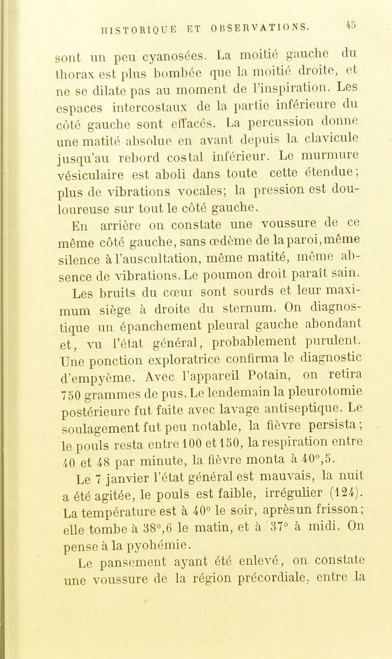 sont un peu cyanosées. La moitié gauche du lliorax est plus bombée rpie la moitié droite, et ne se dilate pas au moment de l'inspiration. Les espaces intercostaux de la partie inférieure du côté gauche sont effacés. La percussion donne une matilé absolue en avant depuis la clavicule jusqu'au rebord costal inférieur. Le murmure vésiculaire est aboli dans toute cette étendue; plus de vibrations vocales; la pression est dou- loureuse sur tout le côté gauche. En arrière on constate une voussure de ce même côté gauche, sans œdème de la paroi, même silence à l'auscultation, même matité, même ab- sence de vibrations. Le poumon droit paraît sain. Les bruits du cœur sont sourds et leur maxi- mum siège à droite du sternum. On diagnos- tique un épanchement pleural gauche abondant et, m l'état général, probablement purulent. Une ponction exploratrice confirma le diagnostic d'empyème. Avec l'appareil Potain, on retira 750 grammes de pus. Le lendemain la pleurotomie postérieure fut faite avec lavage antiseptique. Le soulagement fut peu notable, la fièvre persista ; le pouls resta entre 100 et 150, la respiration entre ^0 et 4.8 par minute, la fièvre monta à 40°,5. Le 7 janvier l'état général est mauvais, la nuit a été agitée, le pouls est faible, irrégulier (124). La température est à 40° le soir, après un frisson; elle tombe à 38°,6 le matin, et à 37° à midi. On pense à la pyohémie. Le pansement ayant été enlevé, on constate une voussure de la région précordiale, entre la