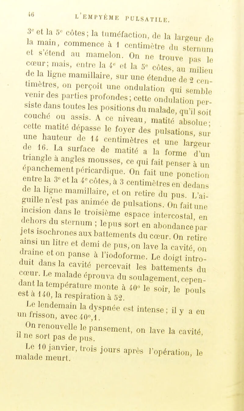 3 et la 5 côtes; la luméfaclion, de la largeur de la main, commence à 1 centimètre du sternum et s étend au mamelon. On ne trouve pas lo cœur; mais, .-nlre la .1 la 5« côtes, au milieu de la hgne mamiUaire, sur une étendue de 2 cen timetres, on perçoit une ondulation qui semble venir des parties profondes ; cette ondidation p ! siste dans toutes les positions du malade, qu'il soit couche ou assis. A ce niveau, matité absolue cette matité dépasse le foyer des pulsations sui' une hauteur de U centimètres et une largeur de 16 La surface de matité a la forme d un triangle a angles mousses, ce qm fait penser à un epanchementpéricardique. On fait une ponction entre la 3^- et la 4» côtes, à 3 centimètres en dedans de a ligne mamillaire, et on retire du pus. L'ai- guille n est pas animée de pulsations. On fait une incision dans le troisième espace intercostal en dehors du sternum ; lepus sort en abondancepar jets isochrones auxbattements du cœur. On retire amsi un litre et demi de pus, on lave la ca.dté, on drame et on panse à l'iodoforme. Le doigt intro- duit dans la cavité percevait les battements du Tnn;  soulagement, cepen- dant a température monte à /.O» le soir, le pouls est a 140, la respiration à 62. Le lendemain la dyspnée est intense ; il y a eu un frisson, avec40«,l. ' •! eu On renouvelle le pansement, on lave la ca^dté, une sort pas de pus. Le 10.janvier, trois jours après l'opération, le malade meurt.