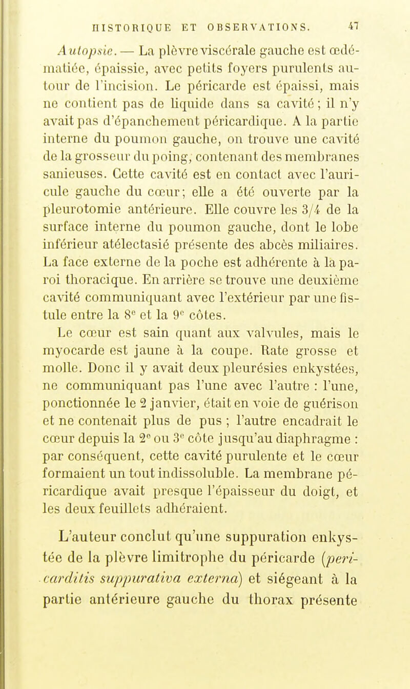Autopsie. — La plèvre viscérale gauche est œdé- maliée, épaissie, avec petits foyers purulents au- tour de l'incision. Le péricarde est épaissi, mais ne contient pas de liquide dans sa cavité ; il n'y avait pas d'épanchement péricardique. A la partie interne du poumon gauche, on trouve une cavité de la grosseur du poing, contenant des membranes sanieuses. Cette cavité est en contact avec l'auri- cule gauche du cœur; elle a été ouverte par la pleurotomie antérieure. Elle couvre les 3/4 de la surface interne du poumon gauche, dont le lobe inférieur atélectasié présente des abcès miliaires. La face externe de la poche est adhérente à la pa- roi thoracique. En arrière se trouve une deuxième ca\dté communiquant avec l'extérieur par une fis- tule entre la 8^ et la 9^ côtes. Le cœur est sain quant aux valvules, mais le myocarde est jaune à la coupe. Rate grosse et molle. Donc il y avait deux pleurésies enkystées, ne communiquant pas l'une avec l'autre : l'une, ponctionnée le 2 janvier, était en voie de guérison et ne contenait plus de pus ; l'autre encadrait le cœur depuis la 2 ou 3'' côte jusqu'au diaphragme : par conséquent, cette cavité purulente et le cœur formaient un tout indissoluble. La membrane pé- ricardique avait presque l'épaisseur du doigt, et les deux feuillets adhéraient. L'auteur conclut qu'une suppuration enkys- tée de la plèvre limitrophe du péricarde {pe7'i- carditis suppurativa externa) et siégeant à la partie antérieure gauche du thorax présente
