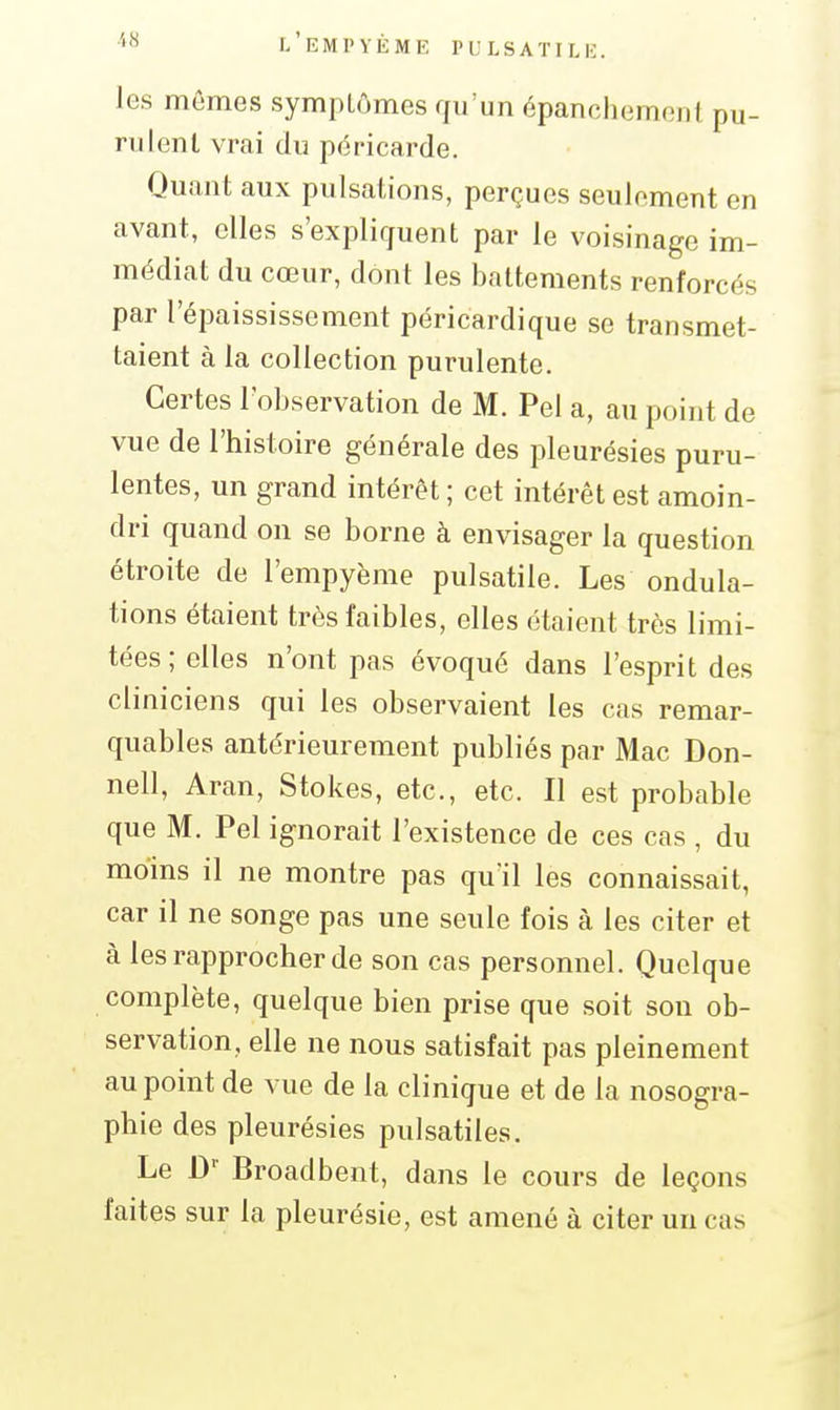 les mômes symptômes qu'un épancliemoDl pu- rulent vrai du péricarde. Quant aux pulsations, perçues seulement en avant, elles s'expliquent par le voisinage im- médiat du cœur, dont les battements renforcés par l'épaississement péricardique se transmet- taient à la collection purulente. Certes l'observation de M. Pel a, au point de vue de l'histoire générale des pleurésies puru- lentes, un grand intérêt; cet intérêt est amoin- dri quand on se borne à envisager la question étroite de l'empyème pulsatile. Les ondula- tions étaient très faibles, elles étaient très limi- tées ; elles n'ont pas évoqué dans l'esprit des cliniciens qui les observaient les cas remar- quables antérieurement publiés par Mac Don- nell, Aran, Stokes, etc., etc. Il est probable que M. Pel ignorait l'existence de ces cas , du moins il ne montre pas qu'il les connaissait, car il ne songe pas une seule fois à les citer et à les rapprocher de son cas personnel. Quelque complète, quelque bien prise que soit son ob- servation, elle ne nous satisfait pas pleinement au point de vue de la clinique et de la nosogra- phie des pleurésies pulsatiles. Le D' Broadbent, dans le cours de leçons faites sur la pleurésie, est amené à citer un cas