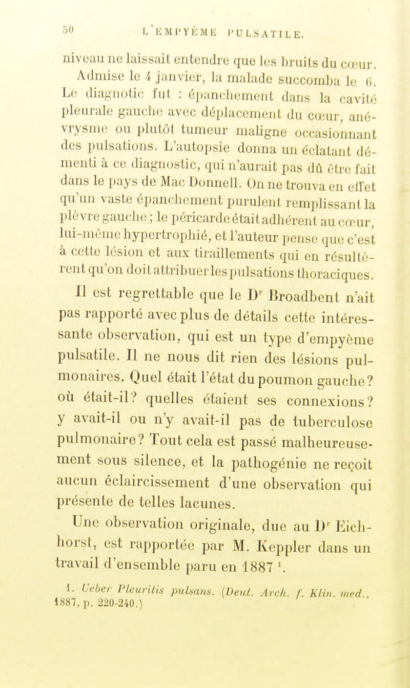 niveau ne laissait entendre que les bruits du cœur. Admise le 4 janvier, la malade succomLa le (i. Le diagiiotic fui : épancliement dans la cavité pleurale gauclu; avec déplacement du cœur, ané- vrysme ou plutôt tumeur maUgne occasionnant des pulsations. L'autopsie donna un éclatant dé- menti à ce diagnostic, qui n'aurait pas dû être fait dans le pays de Mac Donnell. On ne trouva en effet qu'un vaste épancliement purulent remplissant la plèvre gauche ; le péricarde était adhérent au cœur, lui-même hypertrophié, et l'auteur pense que c'est à cette lésion et aux tiraillements qui en résultè- rent qu'on doit attribuerlespulsations thoraciques. Il est regrettable que le D'' Broadbent n'ait pas rapporté avec plus de détails cette intéres- sante observation, qui est un type d'empyème pulsatile. Il ne nous dit rien des lésions pul- monaires. Quel était l'état du poumon gauche? où était-il? quelles étaient ses connexions? y avait-il ou n'y avait-il pas de tuberculose pulmonaire? Tout cela est passé malheureuse- ment sous silence, et la pathogénie ne reçoit aucun éclaircissement d'une observation qui présente de telles lacunes. Une observation originale, due au D'' Eich- horst, est rapportée par M. Keppler dans un travail d'ensemble paru en 1887 1. Ueber Pleurilis pulsans. [Deid. Avcli. f. Kliit. med.. 1887, p. 220-240.)