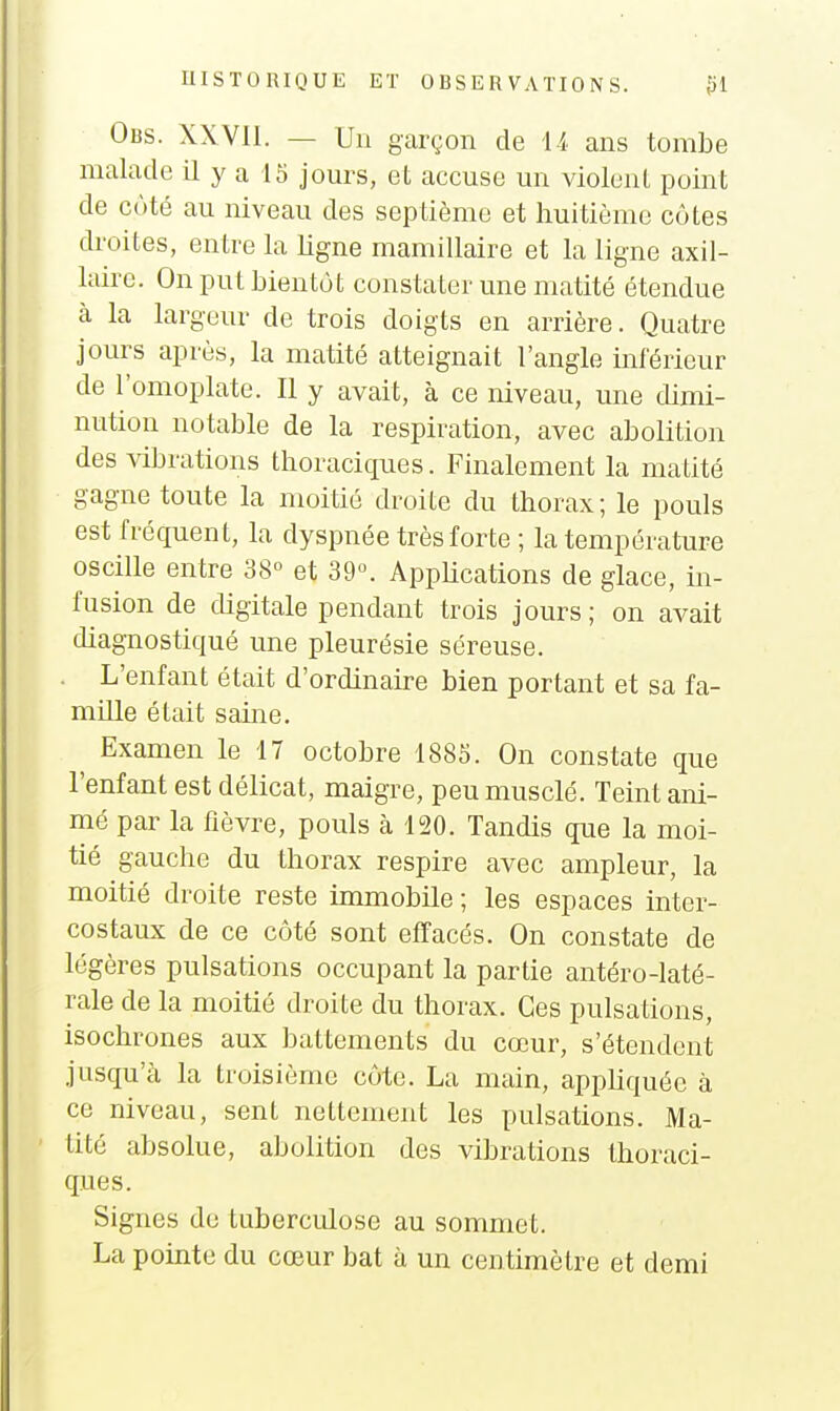 Obs. XXVII. — Un garçon de il ans tombe malade il y a 15 jom-s, et accuse un violent point de coté au niveau des septième et huitième côtes droites, entre la ligne mamillaire et la ligne axil- laire. On put bientôt constater une matité étendue à la largeur de trois doigts en arrière. Quatre jours après, la matité atteignait l'angle inférieur de l'omoplate. Il y avait, à ce niveau, une dimi- nution notable de la respiration, avec abolition des \ibrations thoraciques. Finalement la matité gagne toute la moitié droite du thorax; le pouls est fréquent, la dyspnée très forte ; la température oscille entre 38° et 39. AppUcations de glace, in- fusion de cUgitale pendant trois jours; on avait diagnostiqué une pleurésie séreuse. . L'enfant était d'ordinaire bien portant et sa fa- mille était saine. ^ Examen le 17 octobre 1885. On constate que l'enfant est délicat, maigre, peu musclé. Teint ani- mé par la fièvre, pouls à 120. Tandis que la moi- tié gauche du thorax respire avec ampleur, la moitié droite reste immobile ; les espaces inter- costaux de ce côté sont effacés. On constate de légères pulsations occupant la partie antéro-laté- rale de la moitié droite du thorax. Ces pulsations, isochrones aux battements du cœur, s'étendent jusqu'à la troisième côte. La main, appHquéc à ce niveau, sent nettement les pulsations. Ma- tité absolue, abolition des vibrations thoraci- ques. Signes de tuberculose au sommet. La pointe du cœur bat à un centimètre et demi