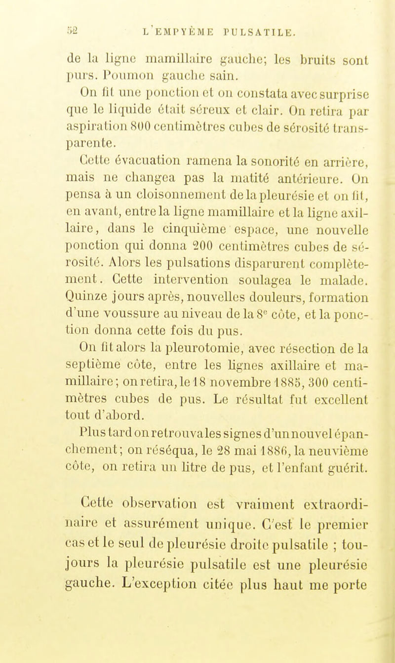 de la ligne mamillalre gauche; les bruits sont purs. Poumon gauche sain. On fit une ponction et on constata avec surprise que le liquide était séreux et clair. On retira par aspiration 800 centimètres cubes de sérosité trans- parente. Cette évacuation ramena la sonorité en arrière, mais ne changea pas la matité antérieure. On pensa à un cloisonnement de la pleurésie et on lit, en avant, entre la ligne mamillaire et la ligne axil- laire, dans le cinquième espace, une nouvelle ponction qui donna 200 centimètres cubes de sé- rosité. Alors les pulsations disparurent complète- ment. Cette intervention soulagea le malade. Quinze jours après, nouvelles douleurs, formation d'une voussure au niveau de la 8 côte, et la ponc- tion donna cette fois du pus. On fit alors la pleurotomie, avec résection de la septième côte, entre les lignes axillaire et ma- millaire; on retira, le 18 novembre 1885, 300 centi- mètres cubes de pus. Le résultat fut excellent tout d'abord. Plus tard on retrouvâtes signes d'unnouvel épan- chement; on réséqua, le 28 mai 1886, la neuvième côte, on retira un litre de pus, et l'enfant guérit. Cette observation est vraiment extraordi- naire et assurément unique. C'est le premier cas et le seul de pleurésie droite pulsatile ; tou- jours la pleurésie pulsatile est une pleurésie gauche. L'exception citée plus haut me porte
