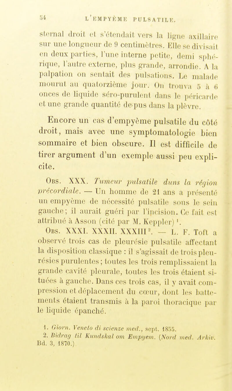 stnrnal droil. t;!, sVttoiidiiil, vors la U^nc, axillairc sur une longueur de 9 centimùires. Elle se divisait on deux parlies, l'une interne petite, demi sphé- rique, l'autre externe, plus grande, arrondie. A la palpation on soldait des pulsations. Le malade mourut au quatorzième joui-. On trouva 5 à 6 onces de liquide séro-purulenl dans le péricarde et une grande quantité de^pus dans la plèvre. Encore un cas d'empyème pulsatile du côté droit, mais avec une symptomatologic bien sommaire et bien obscure. Il est difficile de tirer argument d'un exemple aussi peu expli- cite. Obs. XXX. Tumeur pulsatile duns la région vrécordiale. — Un homme de 21 ans a présenté un emi)yèmo de nécessité pulsatile sous le sein gauche; il aurait guéri par l'ipcision. Ce fait est attribué à Asson (cité par M. Kepplor) '. Obs. XXXI. XXXIl. XXXIIP. — L. F. Toft a observé trois cas de pleurésie pulsatile affectant la disposition classique : il s'agissait de trois pleu- résies purulentes ; toutes les trois remplissaient la grande cavité pleurale, toutes les trois étaient si- tuées à gaucho. Dans ces trois cas, il y avait com- pression et déplacement du cœur, dont les batte- ments étaient transmis à la paroi thoracique par le liquide épanché. 1. Giorn. Venelo di scienzc med., sept. ISriS. 2. Dkb^ng lil Kundskul om Empijem. {Nord med. Ar/civ. Bd. 3, 1870.)