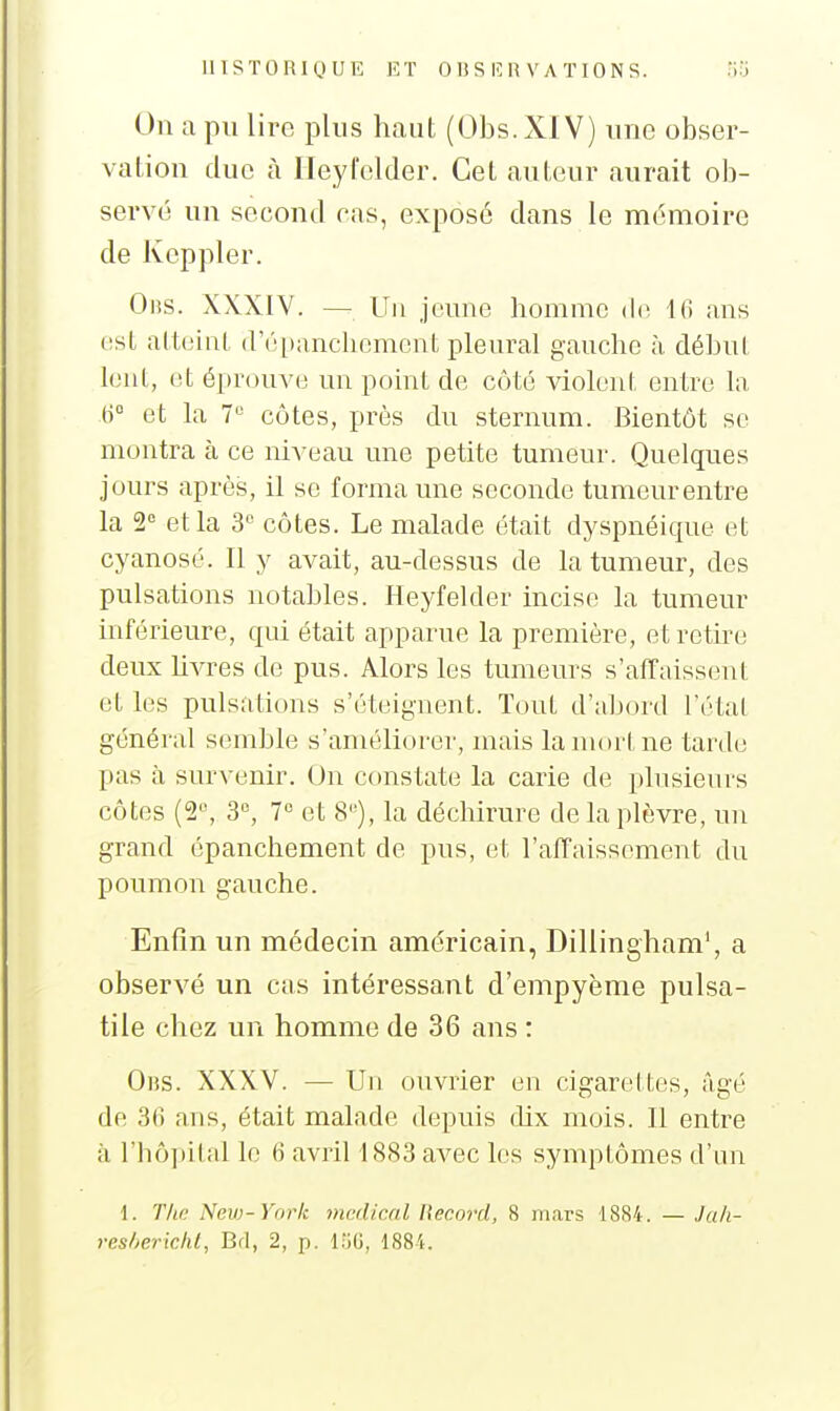 On a pu lire plus haut (Obs.XlV) une obser- vation duc à Heyfelder. Cet auteur aurait ob- servé un second cas, exposé dans le mémoire de Ivcppler. OiiS. XXXIV. — Un jeune homme de Ifi ans est altehil (ré[)anchcmcnt pleural gauche à début lent, et éprouve un point de côté violent entre la (i et la V côtes, près du sternum. Bientôt se montra à ce niveau une petite tumeur. Quelques jours après, il se forma une seconde tumeur entre la S'^ et la 3 côtes. Le malade était dyspnéique et cyanosé. Il y avait, au-dessus de la tumeur, des pulsations notables. Heyfelder incise la tumeur inférieure, qui était apparue la première, et retire deux livres de pus. Alors les tumeurs s'affaissent et les pulsations s'éteignent. Tout d'abord l'état général semble s'améliorer, mais la mort ne tarde pas à survenir. On constate la carie de plusieurs côtes (2^ 3% 7 et 8''), la déchirure de la plèvre, un grand épanchement de pus, et l'affaissement du poumon gauche. Enfin un médecin américain, Dillingham', a observé un cas intéressant d'empyème pulsa- tile chez un homme de 36 ans : Oiîs. XXXV. — Un ouvrier en cigarettes, âgé de 3n ans, était malade depuis dix mois. Il entre à rhô])ital le 6 avril 1883 avec les symptômes d'un 1. The Neyj-York mcdical Record, 8 mars 1884. — Jah- resherichl, Brl, 2, p. l;iG, ISSi.