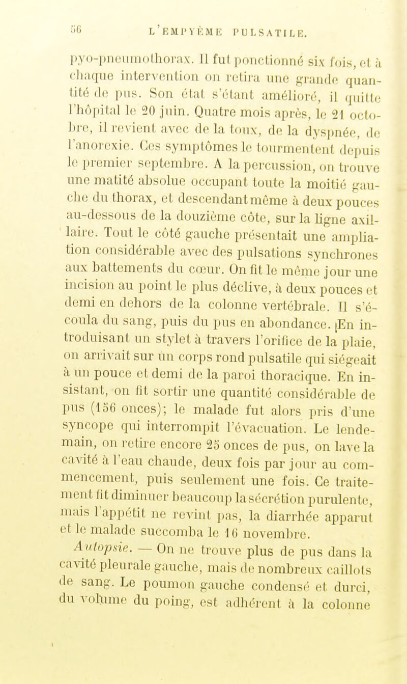 L EMl'VKMK PULSATILK. l),y()-|)ii(!iiiiio(horn,x. 11 fui ponclioimé six lois, fl h chaque iiiLcrvciiliou ou relira une grande quan- til6 i)iis. Sou étal s'élaiil amélioré, il qiiill(; riiôpilal 1(; 20 juin. Quatre mois après, le 21 octo- bre, il revient avec de la toux, de la dyspnée, de l'anorexie. Ces symptômes le tourmentent depuis le premier septembre. A la percussion, on trouve une matité absolue occupant toute la moitié gau- che du thorax, et descendant même à deux pouces au-dessous de la douzième côte, sur la ligne axil- laire. Tout le côté gauche présentait une arnplia- tion considérable avec des pulsations synchrones aux battements du cœur. On fit le môme jour une incision au point le plus déclive, à deux pouces et demi en dehors de la colonne vertébrale. Il s'é- coula du sang, puis du pus en abondance. [En in- troduisant un stylet à travers l'orifice de la plaie, on arrivait sur un corps rond pulsatile qui siégeait à un pouce et demi de la paroi Ihoracique. En in- sistant, on fit sortir une quantité considérable de pus (156 onces); le malade fut alors pris d'une syncope qui interrompit l'évacuation. Le lende- main, on retire encore 25 onces de pus, on lave la caAdté à l'eau chaude, deux fois par jour au com- mencement, puis seulement une fois. Ce traite- ment lit diminuer beaucoup lasécrétion purulente, mais l'appétit ne revint pas, la diarrhée apparut et le malade succomba le 16 novembre. Autopsie. — On ne trouve plus de pus dans la cavité pleurale gauche, mais de nombreux caUlots de sang. Le poumon gauche condensé et durci, du vohmic du poing, est adhérent à la colonne