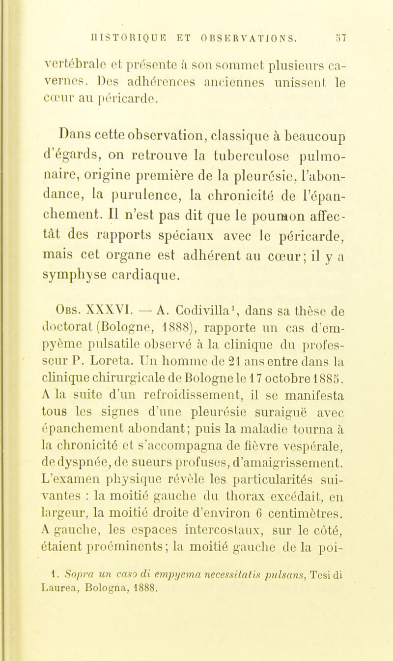 vortébralo et prr'sonte à son sommot plusieurs cn- vernos. Des adhérences anciennes unisseni le cœur au péricarde. Dans cette observation, classique à beaucoup d'égards, on retrouve la tuberculose pulmo- naire, origine première de la pleurésie, l'abon- dance, la purulence, la chronicité de l'épan- chement. Il n'est pas dit que le poumon affec- tât des rapports spéciaux avec le péricarde, mais cet organe est adhérent au cœur; il y a symphyse cardiaque. Obs. XXXVI. — A. Codivilla', dans sa thèse de doctoral (Bologne, 1888), rapporte un cas d'em- pyème pulsatile observé à la clinique du profes- seur P. Loreta. Un homme de 21 ans entre dans la chnique chirurgicale de Bologne le 17 octobre 1885. A la suite d'un refroidissement, il se manifesta tous les signes d'une pleurésie suraiguë avec épanchement abondant; puis la maladie tourna à la chronicité et s'accompagna de fièvre vespérale, de dyspnée, de sueurs profuses, d'amaigrissement. L'examen physique révèle les particularités sui- vantes : la moitié gaucho du thorax excédait, en largeur, la moitié droite d'environ 6 centimètres. A gauche, les espaces intercostaux, sur le côté, étaient proéminents; la moitié gauche de la poi- 1. Sopra un caso di. empyema neccssilalis puIsans, Tosïdi Laurea, Bologna, 1888.