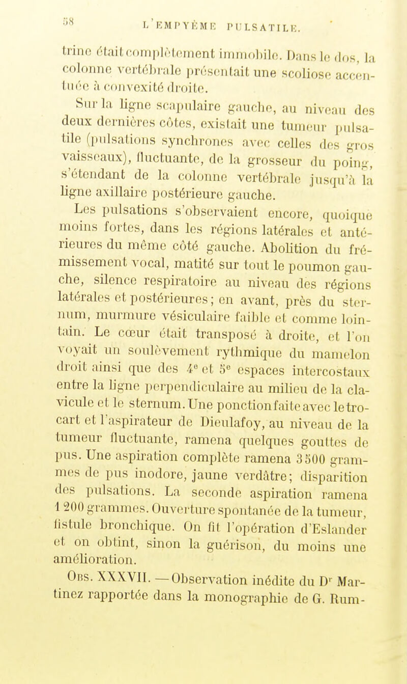 l'eMPYKMIÎ PL'LSATILK trino était complôlnment immo])ilo. Dans le dos, la colonne vcrt6Li-ale présentait une scoliose accêii- tiiée à convexité droile. Sur la ligne scapnlaire gauche, au niveau des deux dornières côtes, existait une tumeur pidsa- tile (pulsations synchrones avec celles des gros vaisseaux), nuctuante, de la grosseur du po'ing, s'étendant de la colonne vertéhrale jusqu'à la ligne axillairc postérieure gauche. Les pulsations s'observaient encore, quoique moins fortes, dans les régions latérales et anté- rieures du môme côté gauche. Abolition du fré- missement vocal, matité sur tout le poumon gau- che, silence respiratoire au niveau des régions latérales et postérieures ; en avant, près du ster- num, murmure vésiculaire faible et comme loin- tain. Le cœur était transposé à droite, et l'on voyait un soulèvement rythmique du mamelon droit ainsi que des 4 et 5« espaces intercostaux entre la ligne perpendiculaire au milieu de la cla- ^^cule et le sternum. Une ponction faite avec le tro- cart et l'aspirateur de Dieulafoy, au niveau de la tumeur fluctuante, ramena quelques gouttes de pus. Une aspiration complète ramena 3500 gram- mes de pus inodore, jaune verdâtre; disparition des pulsations. La seconde aspiration ramena 1 200 grammes. Ouverture spontanée de la tumeur, listule bronchique. On fit l'opération d'Eslander et on obtint, sinon la guérison, du moins une amélioration. 0ns. XXXVII. — Observation inédite du D-- Mar- tinez rapportée dans la monographie de G. Rum-