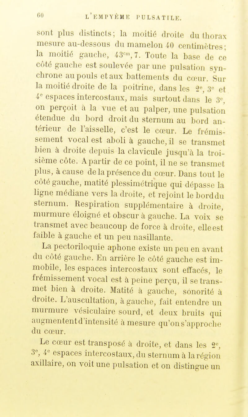 sont plus (listincis; la moitié droite du thorax mesure au-dessous du mamelon 40 centimètres- la moitié g-auclie, Toute la base de ce côté gaucho est soulevée par une pulsation syn- chrone au pouls et aux battements du cœur. Sur la moitié droite de la poitrine, dans les 2, 3 et 4 espaces intercostaux, mais surtout dans le 3«, on perçoit à la vue et au palper, une pulsatioii étendue du bord droit du sternum au bord an- térieur de l'aisselle, c'est le cœur. Le frémis- sement vocal est aboli à gauche, il se transmet bien à droite depuis la clavicule jusqu'à la troi- sième côte. A partir de ce point, il ne se transmet plus, à cause de la présence du cœur. Dans tout le côté gauche, matité plessimétrique qui dépasse la ligne médiane vers la droite, et rejoint le borddu sternum. Respiration supplémentaire à droite, murmure éloigné et obscur à gauche. La voix se transmet avec beaucoup de force à droite, elle est faible à gauche et un peu nasillante. La pectoriloquie aphone existe un peu en avant du côté gauche. En arrière le côté gauche est im- mobile, les espaces intercostaux sont effacés, le frémissement vocal est à peine perçu, il se trans- met bien à droite. Matité à gauche, sonorité à droite. L'auscultation, à gauche, fait entendre un murmure vésiculaire sourd, et deux bruits qui augmentent d'intensité à mesure qu'on s'approche du cœur. Le cœur est transposé à droite, et dans les 2«, 3°, 4 espaces intercostaux, du sternum à la région axillaire, on voit une pulsation et on distingue un
