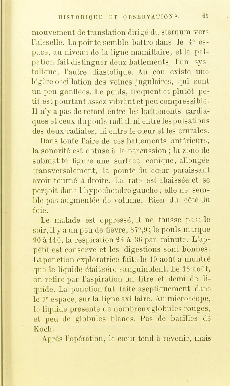mouvement de translation dirigé du sternum vers l'aisselle. La pointe semble battre dans le -i es- pace, au niveau de la ligne mamillaire, et la pal- pation fait distinguer deux battements, l'un sys- tolique, l'autre diastolique. Au cou existe une légère oscillation des veines jugulaires, qui sont un peu gonflées. Le pouls, fréquent et plutôt pe- tit, est pourtant assez vibrant et peu compressible. Il n'y a pas de retard entre les battements cardia- ques et ceux dupouls radial,ni entre lespulsations des deux radiales, ni entre le cœur et les crurales. Dans toute l'aire de ces battements antérieurs, la sonorité est obtuse à la percussion ; la zone de submatité figure une surface conique, allongée transversalement, la pointe du cœur paraissant avoir tourné à droite. La rate est abaissée et se perçoit dans l'hypochondre gauche ; elle ne sem- ble pas augmentée de volume. Rien du côté du foie. Le malade est oppressé, U ne tousse pas; le soir, il y a un peu de fièvre, 37,9 ; le pouls marque 90 à 110, la respiration 2i à 36 par minute. L'ap- pétit est conservé et les digestions sont bonnes. La ponction exploratrice faite le 10 août a montré que le liquide était séro-sanguinolent. Le 13 août, on retire par l'aspiration un litre et demi de li- quide. La ponction fut faite aseptiquement dans le 7 espace, sur la ligne axillaire. Au microscope, le liquide présente de nombreux globules rouges, et peu de globules blancs. Pas de bacilles de Koch. Après l'opération, le cœur tend à revenir, mais