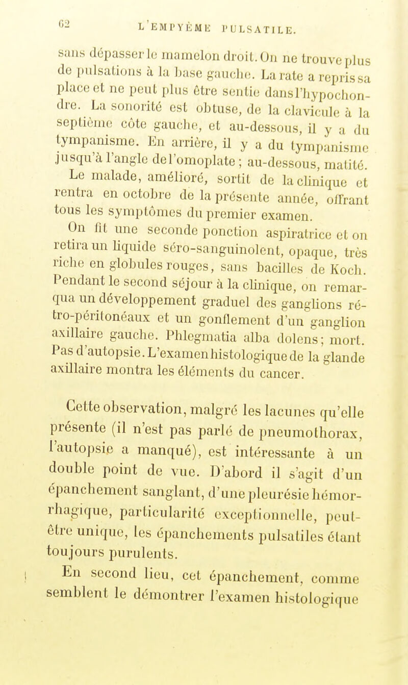 G2 sans dépasser le mamelon droit. On ne trouve plus de pulsations à la base gaucho. La rate a repris sa place et ne peut plus être sentie dansFliypochon- dre. La sonorité est obtuse, de la cla^^cule à la septième côte gauclio, et au-dessous, il y a du tympanisme. En arrière, H y a du lympanisnn^ jnsqu'à l'angle de l'omoplate ; au-dessous, matité. Le malade, amélioré, sortit de lacUnique et rentra en octobre de la présente année, offrant tous les symptômes du premier examen. On fit une seconde ponction aspiralrice et on retira un bquide séro-sanguinolent, opaque, très riche en globules rouges, sans bacilles de Koch. Pendant le second séjour à la clinique, on remar- qua un développement graduel des ganglions ré- tro-périlonéaux et un gonflement d'un ganglion axillaire gauche. Phlegmatia alba dolens; mort. Pas d'autopsie. L'examenhistologique de la glande axillaire montra les éléments du cancer. Cette observation, maigre les lacunes qu'elle présente (il n'est pas parlé de pneumothorax, l'autopsie a manqué), est intéressante à un double point de vue. D'abord il s'agit d'un épanchement sanglant, d'une pleurésie hémor- rhagique, particularité exceptionnelle, peut- être unique, les épancliemeiits pulsatiles étant toujours purulents. En second lieu, cet épanchement, comme semblent le démontrer l'examen histologique