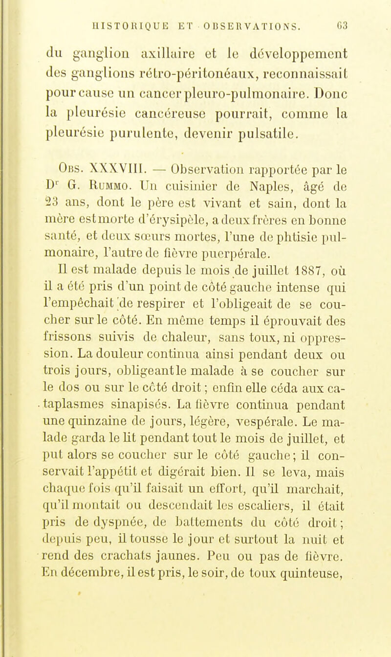 du ganglion axilluire et le développement des ganglions rétro-péritonéaux, reconnaissait pour cause un cancer pleuro-pulmonaire. Donc la pleurésie cancéreuse pourrait, comme la pleurésie purulente, devenir pulsatile. Obs. XXXVIII. — Observation rapportée par le D'' G. RuMMO. Un cuisinier de Naples, âgé de 23 ans, dont le père est vivant et sain, dont la mère est morte d'érysipèle, adeuxfrùres en bonne santé, et deux sœurs mortes, l'une de phtisie pul- monaire, l'autre de fièvre puerpérale. Il est malade depuis le mois de juillet 1887, où U a été pris d'un point de côté gauche intense qui l'empêchait ^de respirer et l'ohligeait de se cou- cher sur le côté. En même temps il éprouvait des frissons sui^ds de chaleur, sans toux, ni oppres- sion. La douleur continua ainsi pendant deux ou trois jours, obhgeantle malade à se coucher sur le dos ou sur le côté droit ; enfin elle céda aux ca- taplasmes sinapisés. La lièvre contmua pendant une quinzaine de jours, légère, vespérale. Le ma- lade garda le lit pendant tout le mois de juillet, et put alors se coucher sur le côté gauche; il con- servait l'appétit et digérait bien. Il se leva, mais chaque fois qu'il faisait un elfurt, qu'il marchait, qu'il montait ou descendait les escahers, il était pris de dyspnée, de battements du côté droit; depuis peu, il tousse le jour et surtout la nuit et rend des crachats jaunes. Peu ou pas de fièvre. En décembre, il est pris, le soir, de toux quinteuse,