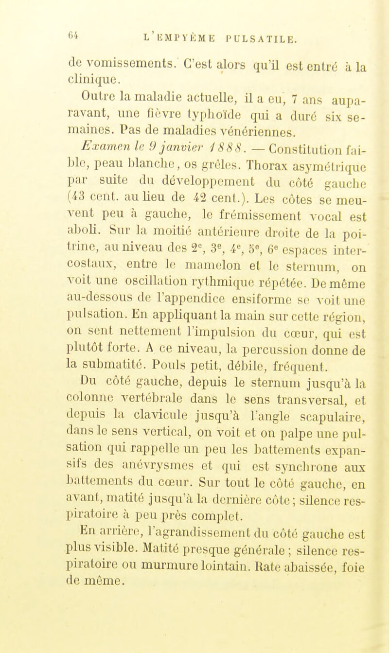 de vomissements. C'est alors qu'il est entré à la clinique. Outre la maladie actuelle, il a eu, 7 ans aupa- ravant, une liùvre typhoïde qui a duré six se- maines. Pas de maladies vénériennes. Examen le 9 janvier iSSS. — Constitution fai- ble, peau blanche, os grêles. Thorax asymétrique par suite du développement du côté gauche (43 cent. auUeu de 42 cent.). Les côtes se meu- vent peu à gauche, le frémissement vocal est aboli. Sur la moitié antérieure droite de la poi- trine, au niveau des 2°, 3^ 4^ 5«, 6 espaces inter- costaux, entre lo mamelon et le sternum, on voit une oscillation rythmique répétée. De même au-dessous de l'appendice ensiforme se voit une pulsation. En appliquant la main sur cette région, on sent nettement l'impulsion du cœur, qui est plutôt forte. A ce niveau, la percussion donne de la submatité. Pouls petit, débile, fréquent. Du côté gauche, depuis le sternum jusqu'à la colonne vertébrale dans le sens transversal, et depuis la clavicule jusqu'à l'angle scapulaire, dans le sens vertical, on voit et on palpe une pul- sation qui rappelle un peu les battements expan- sifs des anévrysmes et qui est synchrone aux battements du cœur. Sur tout le côté gauche, en avant, matité jusqu'à la dernière côte ; silence res- piratoire à peu près complet. En arrière, l'agrandissement du côté gauche est plus visible. Matité presque générale ; silence res- piratoire ou murmure lointain. Rate abaissée, foie de même.