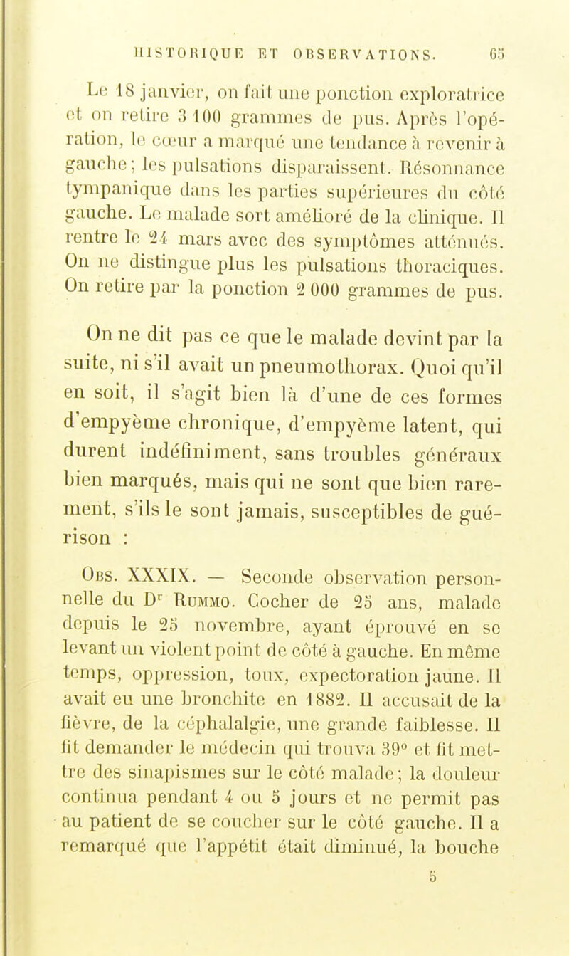 Le 18 janvier, on fait une ponction exploratrice et on retire 3 100 grammes de pus. Après l'opé- ration, le cœur a marqué une tendance à revenir à gauche; les pulsations disparaissent. Résonnance tympanique dans les parties supérieures du côté gauche. Le malade sort améhoré de la chnique. Il rentre le 2-i mars avec des symptômes atténués. On ne distingue plus les pulsations thoraciques. On retire par la ponction 2 000 grammes de pus. On ne dit pas ce que le malade devint par la suite, ni s'il avait un pneumothorax. Quoi qu'il en soit, il s'agit bien là d'une de ces formes d'empyème chronique, d'empyème latent, qui durent indéfiniment, sans troubles généraux bien marqués, mais qui ne sont que bien rare- ment, s'ils le sont jamais, susceptibles de gué- rison : Obs. XXXIX. — Seconde observation person- nelle du D'' RuMMO. Cocher de 25 ans, malade depuis le 25 novembre, ayant éprouvé en se levant un violent point de côté à gauche. En même temps, oppression, toux, expectoration jaune. II avait eu une bronchite en 1882. Il accusait de la fièvre, de la céphalalgie, une grande faiblesse, II fit demander le médecin qui trouva 39 et fit met- tre des sinapismes sur le côté malade; la douleur continua pendant 4 ou 5 jours et ne permit pas au patient de se coucher sur le côté gauche. II a remarqué que l'appétit était diminué, la bouche