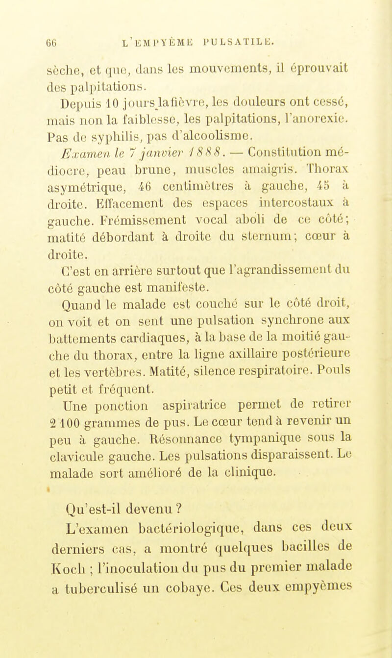 sèche, et que, dans les mouvements, il éprouvait des palpitations. Depuis 10 jours la fièvre, les douleurs ont cessé, mais non la faiblesse, les palpitations, l'anorexie. Pas de syphilis, pas d'alcoolisme. Examen le 7 janvier 'J888. — Constitution mé- diocre, peau brune, muscles amaigris. Thorax asymétrique, 46 centimètres à gauche, 45 à droite. Effacement des espaces intercostaux à gauche. Frémissement vocal aboli de ce côté; matité débordant à droite du sternum; cœur à droite. C'est en arrière surtout que l'agrandissement du côté gauche est manifeste. Quand le malade est couché sur le côté droit, on voit et on sent une pulsation synchrone aux battements cardiaques, à la base de la moitié gau- che du thorax, entre la ligne axillaire postérieure et les vertèbres. Matité, silence respiratoire. Pouls petit et fréquent. Une ponction aspiratrice permet de retirer 2 100 grammes de pus. Le cœur tend à revenir un peu à gauche. Résonnance tympanique sous la clavicule gauche. Les pulsations disparaissent. Le malade sort amélioré de la clinique. Qu'est-il devenu ? L'examen bactériologique, dans ces deux derniers cas, a montré quelques bacilles de Koch ; rinoculatiou du pus du premier malade a tuberculisé un cobaye. Ces deux empyèmes