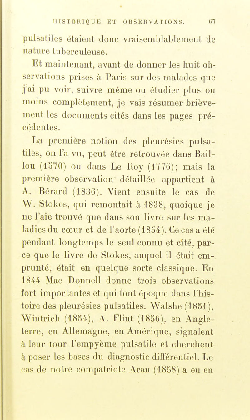 pulsaLiles étaient donc vraisemblablement de nature tuberculeuse. Et maintenant, avant de donner les huit ob- servations prises à Paris sur des malades que j'ai pu voir, suivre même ou étudier plus ou moins complètement, je vais résumer briève- ment les documents cités dans les pages pré- cédentes. La première notion des pleurésies pulsa- tiles, on l'a vu, peut être retrouvée dans Bail- lou (1570) ou dans Le Roy (17 76); mais la première observation détaillée appartient à A. Bérard (1836). Vient ensuite le cas de W. Stokes, qui remontait à 1838, quoique je ne l'aie trouvé que dans son livre sur les ma- ladies du cœur et de l'aorte (1854). Ce cas a été pendant longtemps le seul connu et cité, par- ce que le livre de Stokes, auquel il était em- prunté, était en quelque sorte classique. En 1844 Mac Donnell donne trois observations fort importantes et qui font époque dans l'his- toire des pleurésies pulsatiles. Walshe (1851), Wintrich (1854), A. Flint (1856), en Angle- terre, en Allemagne, en Amérique, signalent à leur tour l'empyème pulsatile et cherchent à poser les bases du diagnostic différentiel. Le cas de notre compatriote Aran (1858) a eu en