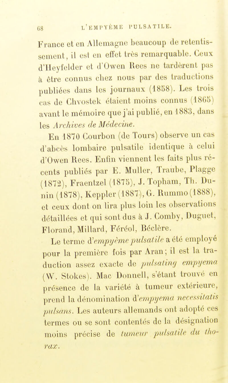 France et en Allemagne beaucoup de retentis- sement, il est en effet très remarquable. Ceux d'Ileyi'elder et d'Owen Rees ne tardèrent pas à être connus chez nous par des traductions publiées dans les journaux (1858). Les trois cas de Chvostek étaient moins connus (1805) avant le mémoire que j'ai publié, en 1883, dans les Archives de Médecine. En 1870 Courbon (de Tours) observe un cas d'abcès lombaire pulsatile identique à celui d'Owen Rees. Enfin viennent les faits plus ré- cents publiés par E. MuUer, Traube, Plagge (1872), Fraentzel (1875), J. Topham, Th. Du- nin (1878), Keppler (1887), G. Rummo(1888), et ceux dont on lira plus loin les observations détaillées et qui sont dus à J. Comby, Duguet, Florand, MiHard, Féréol, Béclère. Le terme à'empyhne puisaiile 3i été employé pour la première fois par Aran ; il est la tra- duction assez exacte de pulsalimj empyema (W. Stokes). Mac Donnell, s'étant trouvé en présence de la variété à tumeur extérieure, prend la dénomination à'e)7ipyema necessitatis pnlsans. Les auteurs allemands ont adopté ces termes ou se sont contentés de la désignation moins précise de lumeur pulsatile du tho- rax.