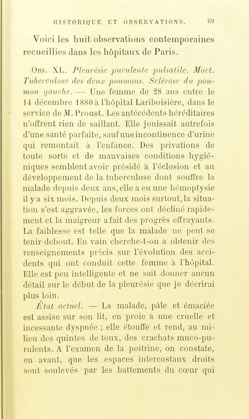 Voici les huit observations contemporaines recueillies dans les hôpitaux de Paris. Obs. XL. Pleurésie jmriilenle pidsalile. Mort. Tuberculose des deux poumons. Sclérose du pou- mon gauche. ■— Une femme de 28 ans entre le U décembre 1880 à l'hôpital Lariboisière, dans le service de M. Proust. Les antécédents héréditaires n'offrent rien de saillant. Elle jouissait autrefois d'une santé parfaite, sauf une incontinence d'urine qui remontait à l'enfance. Des privations de toute sorte et de mauvaises conditions hygié- niques semblent avoir présidé à l'éclosion et au développement de la tuberculose dont souffre la malade depuis deux ans, elle a eu une hémoptysie il y a six mois. Depuis deux mois surtout, la situa- tion s'est aggravée, les forces ont déchné rapide- ment et la maigreur a fait des progrès effrayants. La faiblesse est telle que la malade ne peut se tenir debout. En vain cherche-t-on à obtenir des renseignements précis sur l'évolution des acci- dents qui ont conduit cette femme à l'hôpital. Elle est peu intelhgente et ne sait donner aucun détail sur le début de la pleurésie que je décrirai plus loin. Élat actuel. — La malade, pâle et émaciée est assise sur son lit, en proie à une cruelle et incessante dyspnée ; elle étouffe et rend, au mi- heu des quintes de toux, des crachats muco-pu- rulents. A l'examen de la poitrine, on constate, en avant, que les espaces intercostaux droits sont soulevés par les battements du cœur qui