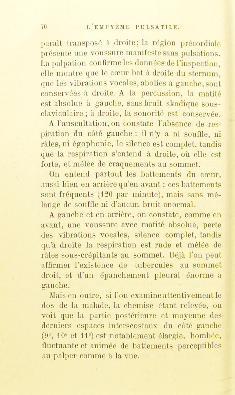 paraît transposé à droite; la région précordialc présente nne voussure manifeste sans pulsations. Lîi ])alpntion rnnflrmelos données de l'inspection, elle montre qne le cœur bat à droite du sternum, que les vibrations vocales, abolies à gauche, sont conservées à droite. A la percussion, la matité est absolue à gauche, sans bruit skodique sous- claviculaire ; à droite, la sonorité est conservée. A l'auscultation, on constate l'absence de res- piration du côté gauche : il n'y a ni souffle, m râles, ni égophonie, le silence est complet, tandis que la respiration s'entend à droite, où elle est forte, et mêlée de craquements au sommet. On entend partout les battements du cœur, aussi bien en arrière qu'en avant ; ces battements sont fréquents (120 par minute), mais sans mé- lange de souflle ni d'aucun bruit anormal. A gauche et en arrière, on constate, comme en avant, une voussure avec matité absolue, perte des vibrations vocales, silence complet, tandis qu'à droite la respiration est rude et mêlée de râles sous-crépitants au sommet. Déjà l'on peut affirmer l'existence de tubercules au sommet droit, et d'un épanchement pleural énorme à gauche. Maison outre, si l'on examine attentivement le dos de la malade, la chemise étant relevée, on voit que la partie postérieure et moyenne des derniers espaces interscostaux du côté gauche (9, 10 et 11) est notablement élargie, bombée, fluctuante et animée de battements perceptibles au palper comme à la vue.