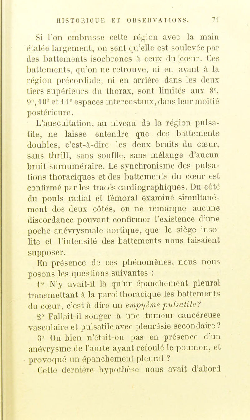 Si l'on embrasse cette région avec la main étalée larp,-ement, on sent qu'elle est soulevée par des battements isochrones à ceux du [cœur. Ces battements, qu'on ne retrouve, ni en avant à la région précordiale, ni en arrière dans les doux tiers supérieurs du thorax, sont hmités aux 8, 9'', 10 et 11 espaces mtercostaux, dans leur moitié postérieure. L'auscultation, au niveau de la région pulsa- tile, ne laisse entendre que des battements doubles, c'est-à-dire les deux bruits du cœur, sans thrill, sans souffle, sans mélange d'aucun bruit surnuméraire. Le synchronisme des pulsa- tions thoraciques et des battements du cœur est confirmé parles tracés cardiographiques. Du côté du pouls radial et fémoral examiné simultané- ment des deux côtés, on ne remarque aucune discordance pouvant confirmer l'existence d'une poche anévrysmale aortique, que le siège inso- lite et l'intensité des battements nous faisaient supposer. En présence de ces phénomènes, nous nous posons les questions suivantes : 1° N'y avait-il là qu'un épanchement pleural transmettant à la paroi thoracique les battements du cœur, c'est-à-dire un empyème pulsaiile? 2° Fallait-il songer à une tumeur cancéreuse vasculaire et pulsatile avec pleurésie secondaire ? 3° Ou bien n'était-on pas en présence d'un anévrysme de l'aorte ayant refoulé le poumon, et provoqué un épanchement pleural ? Cette dernière hypothèse nous avait d'abord